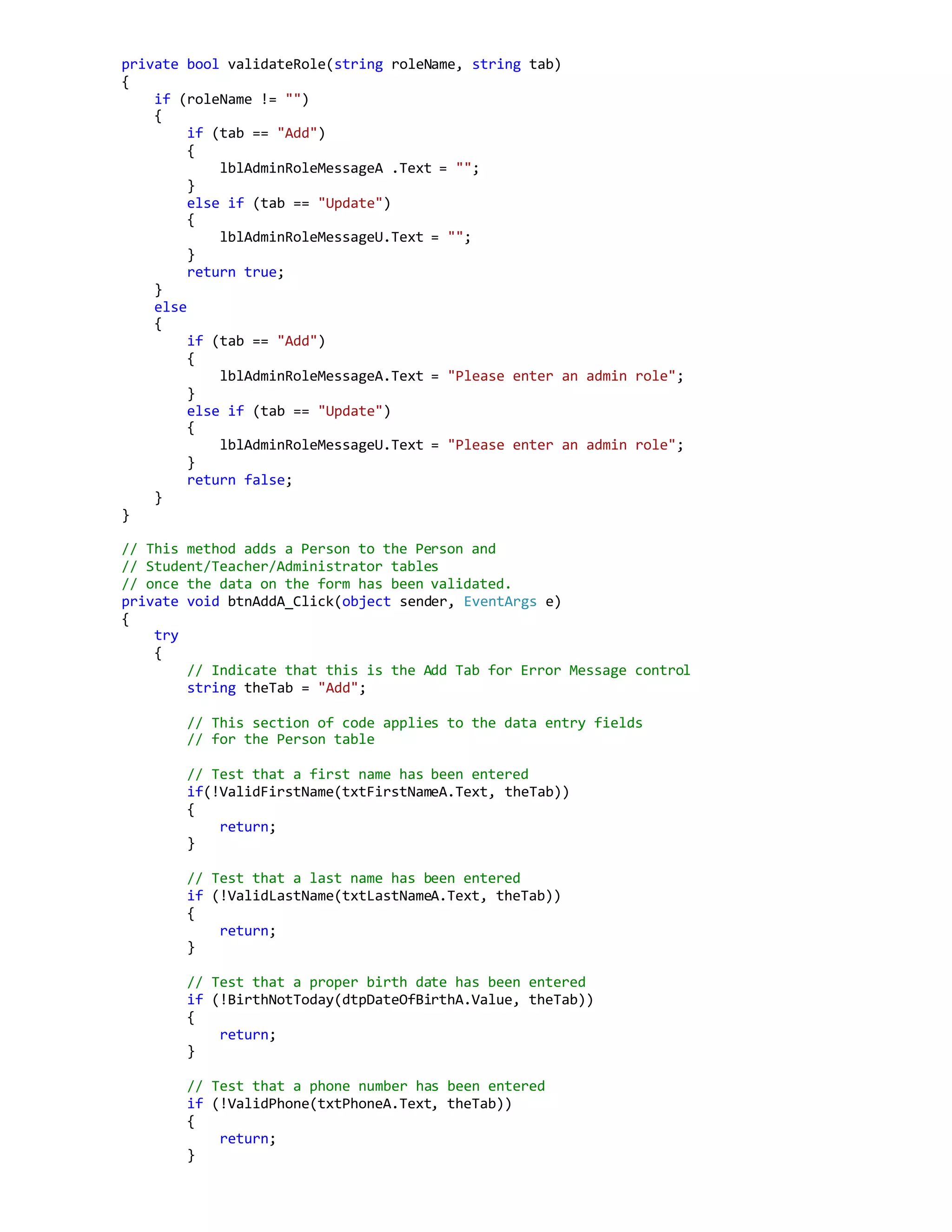 private bool validateRole(string roleName, string tab)
{
if (roleName != "")
{
if (tab == "Add")
{
lblAdminRoleMessageA .Text = "";
}
else if (tab == "Update")
{
lblAdminRoleMessageU.Text = "";
}
return true;
}
else
{
if (tab == "Add")
{
lblAdminRoleMessageA.Text = "Please enter an admin role";
}
else if (tab == "Update")
{
lblAdminRoleMessageU.Text = "Please enter an admin role";
}
return false;
}
}
// This method adds a Person to the Person and
// Student/Teacher/Administrator tables
// once the data on the form has been validated.
private void btnAddA_Click(object sender, EventArgs e)
{
try
{
// Indicate that this is the Add Tab for Error Message control
string theTab = "Add";
// This section of code applies to the data entry fields
// for the Person table
// Test that a first name has been entered
if(!ValidFirstName(txtFirstNameA.Text, theTab))
{
return;
}
// Test that a last name has been entered
if (!ValidLastName(txtLastNameA.Text, theTab))
{
return;
}
// Test that a proper birth date has been entered
if (!BirthNotToday(dtpDateOfBirthA.Value, theTab))
{
return;
}
// Test that a phone number has been entered
if (!ValidPhone(txtPhoneA.Text, theTab))
{
return;
}
 