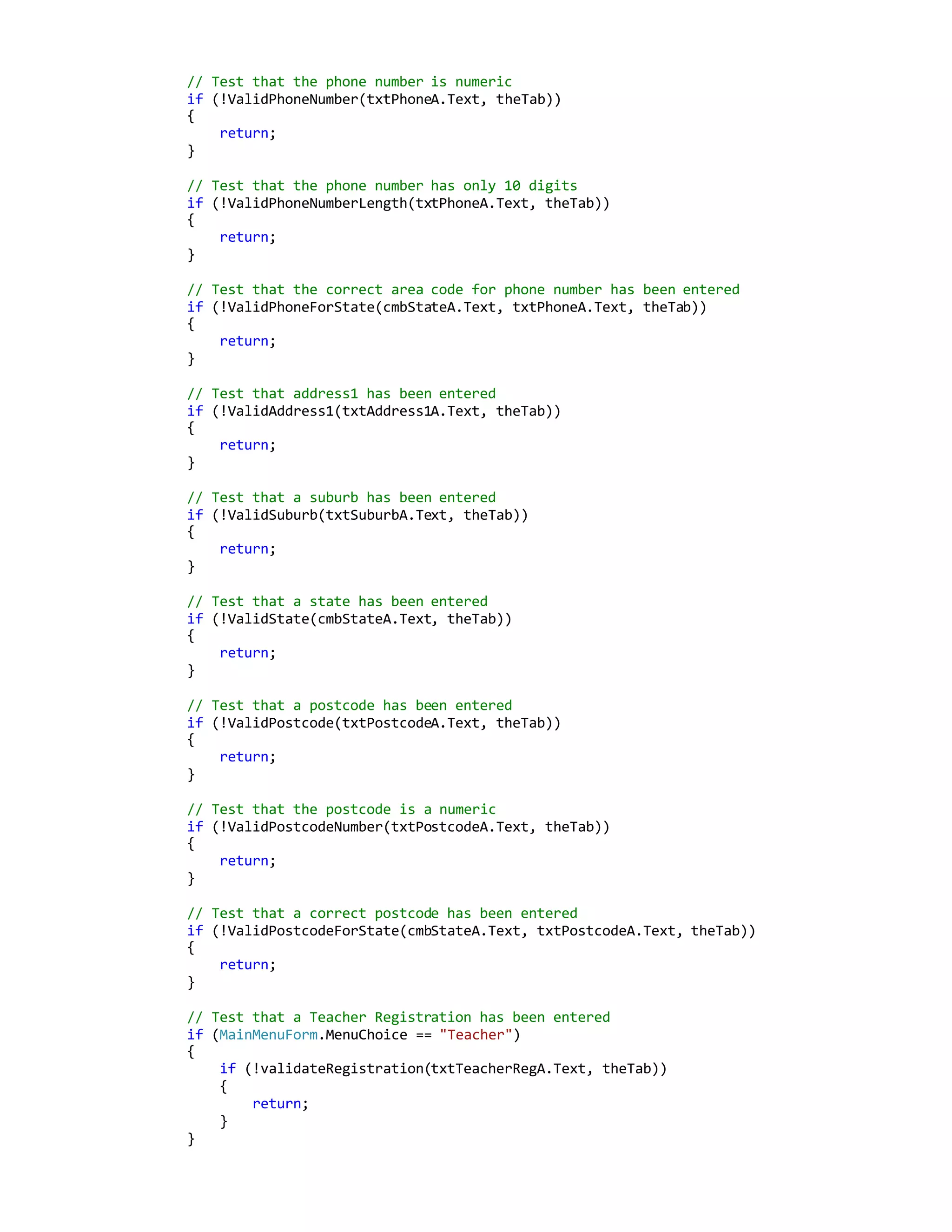 // Test that the phone number is numeric
if (!ValidPhoneNumber(txtPhoneA.Text, theTab))
{
return;
}
// Test that the phone number has only 10 digits
if (!ValidPhoneNumberLength(txtPhoneA.Text, theTab))
{
return;
}
// Test that the correct area code for phone number has been entered
if (!ValidPhoneForState(cmbStateA.Text, txtPhoneA.Text, theTab))
{
return;
}
// Test that address1 has been entered
if (!ValidAddress1(txtAddress1A.Text, theTab))
{
return;
}
// Test that a suburb has been entered
if (!ValidSuburb(txtSuburbA.Text, theTab))
{
return;
}
// Test that a state has been entered
if (!ValidState(cmbStateA.Text, theTab))
{
return;
}
// Test that a postcode has been entered
if (!ValidPostcode(txtPostcodeA.Text, theTab))
{
return;
}
// Test that the postcode is a numeric
if (!ValidPostcodeNumber(txtPostcodeA.Text, theTab))
{
return;
}
// Test that a correct postcode has been entered
if (!ValidPostcodeForState(cmbStateA.Text, txtPostcodeA.Text, theTab))
{
return;
}
// Test that a Teacher Registration has been entered
if (MainMenuForm.MenuChoice == "Teacher")
{
if (!validateRegistration(txtTeacherRegA.Text, theTab))
{
return;
}
}
 