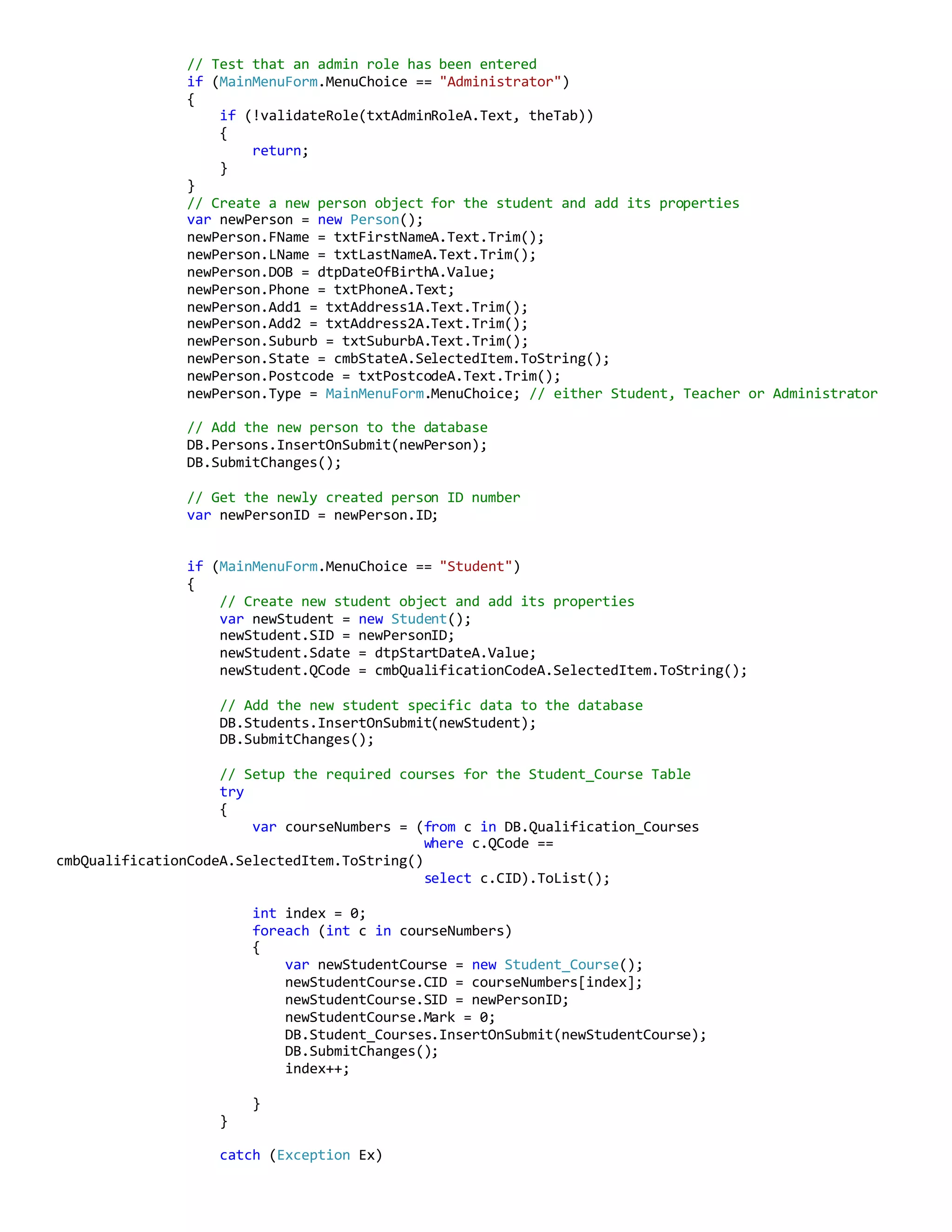 // Test that an admin role has been entered
if (MainMenuForm.MenuChoice == "Administrator")
{
if (!validateRole(txtAdminRoleA.Text, theTab))
{
return;
}
}
// Create a new person object for the student and add its properties
var newPerson = new Person();
newPerson.FName = txtFirstNameA.Text.Trim();
newPerson.LName = txtLastNameA.Text.Trim();
newPerson.DOB = dtpDateOfBirthA.Value;
newPerson.Phone = txtPhoneA.Text;
newPerson.Add1 = txtAddress1A.Text.Trim();
newPerson.Add2 = txtAddress2A.Text.Trim();
newPerson.Suburb = txtSuburbA.Text.Trim();
newPerson.State = cmbStateA.SelectedItem.ToString();
newPerson.Postcode = txtPostcodeA.Text.Trim();
newPerson.Type = MainMenuForm.MenuChoice; // either Student, Teacher or Administrator
// Add the new person to the database
DB.Persons.InsertOnSubmit(newPerson);
DB.SubmitChanges();
// Get the newly created person ID number
var newPersonID = newPerson.ID;
if (MainMenuForm.MenuChoice == "Student")
{
// Create new student object and add its properties
var newStudent = new Student();
newStudent.SID = newPersonID;
newStudent.Sdate = dtpStartDateA.Value;
newStudent.QCode = cmbQualificationCodeA.SelectedItem.ToString();
// Add the new student specific data to the database
DB.Students.InsertOnSubmit(newStudent);
DB.SubmitChanges();
// Setup the required courses for the Student_Course Table
try
{
var courseNumbers = (from c in DB.Qualification_Courses
where c.QCode ==
cmbQualificationCodeA.SelectedItem.ToString()
select c.CID).ToList();
int index = 0;
foreach (int c in courseNumbers)
{
var newStudentCourse = new Student_Course();
newStudentCourse.CID = courseNumbers[index];
newStudentCourse.SID = newPersonID;
newStudentCourse.Mark = 0;
DB.Student_Courses.InsertOnSubmit(newStudentCourse);
DB.SubmitChanges();
index++;
}
}
catch (Exception Ex)
 
