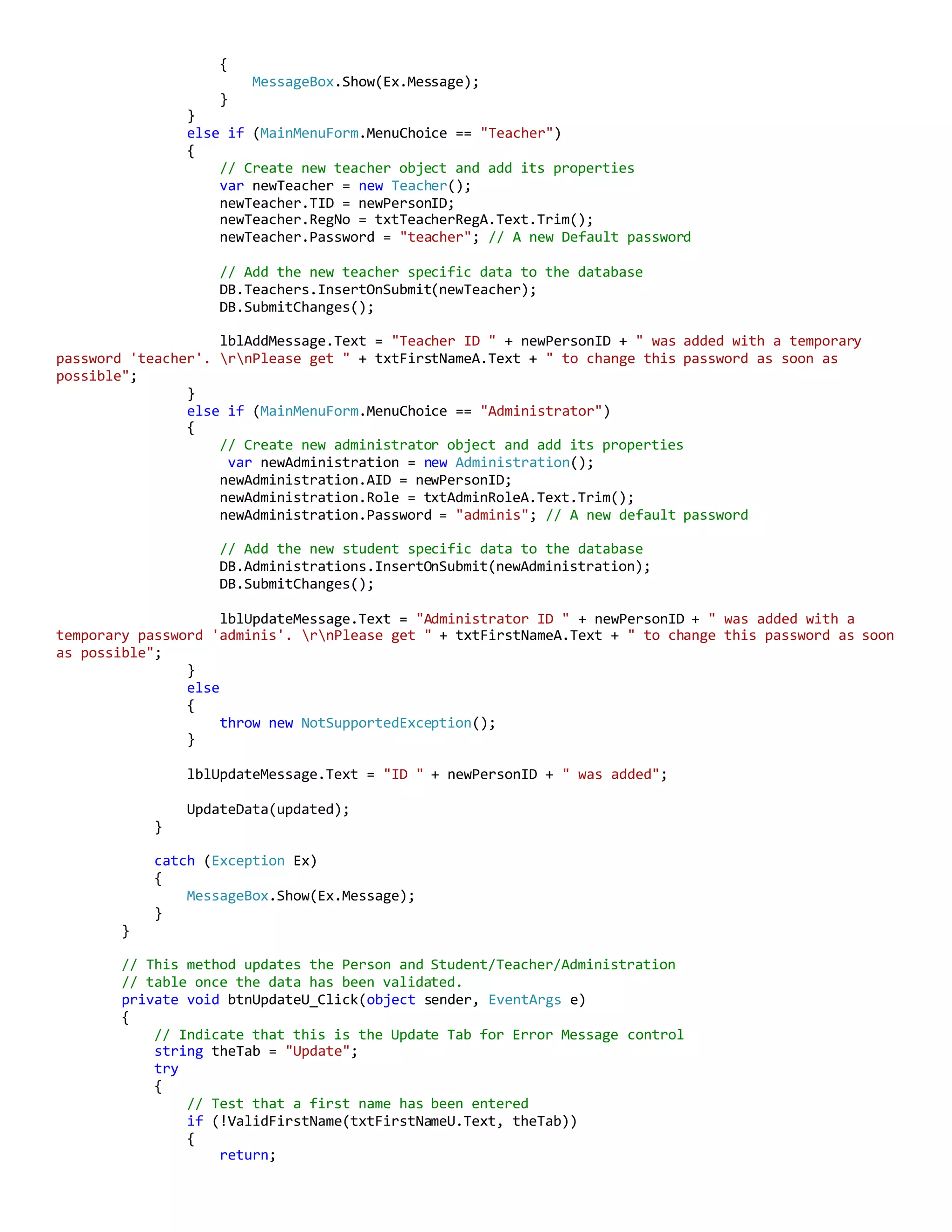{
MessageBox.Show(Ex.Message);
}
}
else if (MainMenuForm.MenuChoice == "Teacher")
{
// Create new teacher object and add its properties
var newTeacher = new Teacher();
newTeacher.TID = newPersonID;
newTeacher.RegNo = txtTeacherRegA.Text.Trim();
newTeacher.Password = "teacher"; // A new Default password
// Add the new teacher specific data to the database
DB.Teachers.InsertOnSubmit(newTeacher);
DB.SubmitChanges();
lblAddMessage.Text = "Teacher ID " + newPersonID + " was added with a temporary
password 'teacher'. rnPlease get " + txtFirstNameA.Text + " to change this password as soon as
possible";
}
else if (MainMenuForm.MenuChoice == "Administrator")
{
// Create new administrator object and add its properties
var newAdministration = new Administration();
newAdministration.AID = newPersonID;
newAdministration.Role = txtAdminRoleA.Text.Trim();
newAdministration.Password = "adminis"; // A new default password
// Add the new student specific data to the database
DB.Administrations.InsertOnSubmit(newAdministration);
DB.SubmitChanges();
lblUpdateMessage.Text = "Administrator ID " + newPersonID + " was added with a
temporary password 'adminis'. rnPlease get " + txtFirstNameA.Text + " to change this password as soon
as possible";
}
else
{
throw new NotSupportedException();
}
lblUpdateMessage.Text = "ID " + newPersonID + " was added";
UpdateData(updated);
}
catch (Exception Ex)
{
MessageBox.Show(Ex.Message);
}
}
// This method updates the Person and Student/Teacher/Administration
// table once the data has been validated.
private void btnUpdateU_Click(object sender, EventArgs e)
{
// Indicate that this is the Update Tab for Error Message control
string theTab = "Update";
try
{
// Test that a first name has been entered
if (!ValidFirstName(txtFirstNameU.Text, theTab))
{
return;
 