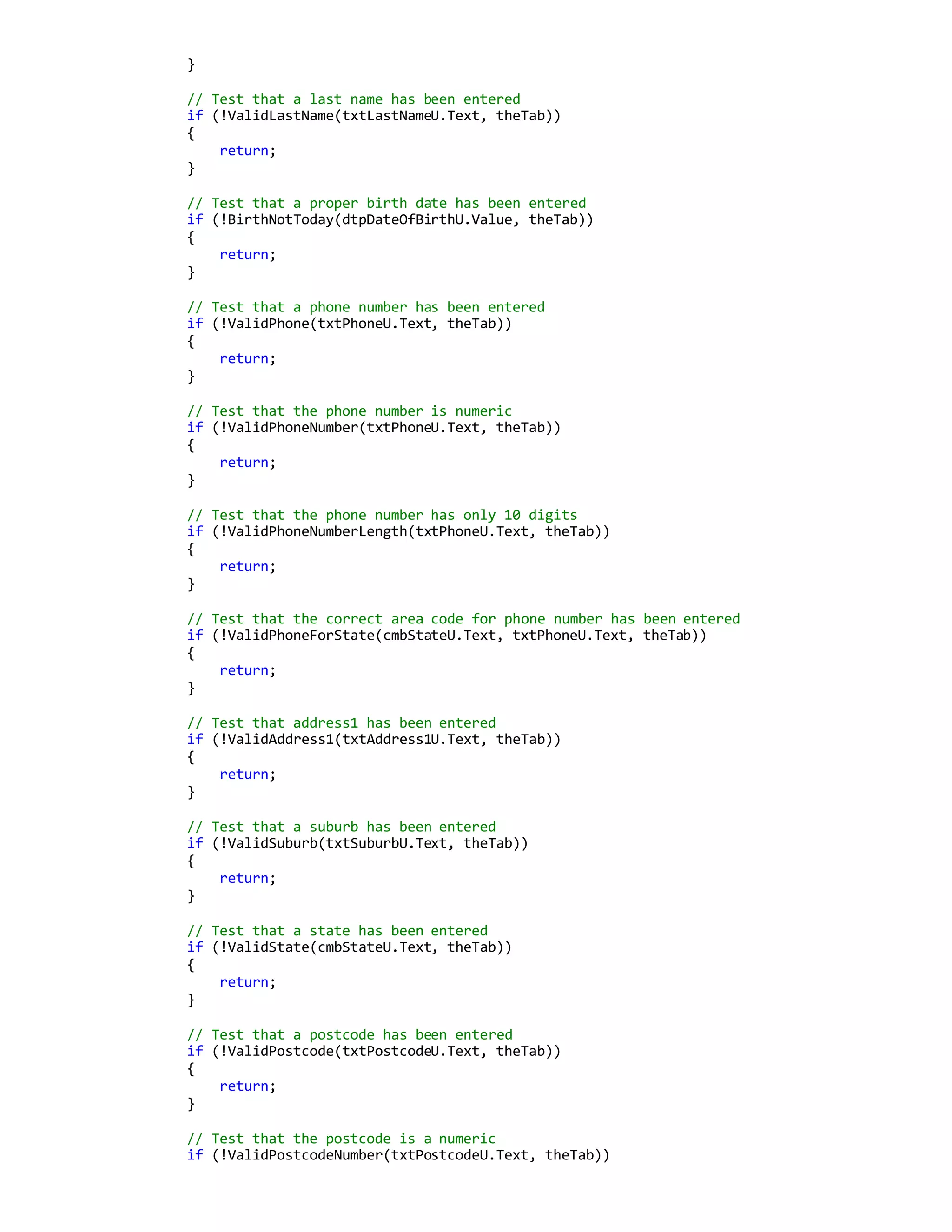 }
// Test that a last name has been entered
if (!ValidLastName(txtLastNameU.Text, theTab))
{
return;
}
// Test that a proper birth date has been entered
if (!BirthNotToday(dtpDateOfBirthU.Value, theTab))
{
return;
}
// Test that a phone number has been entered
if (!ValidPhone(txtPhoneU.Text, theTab))
{
return;
}
// Test that the phone number is numeric
if (!ValidPhoneNumber(txtPhoneU.Text, theTab))
{
return;
}
// Test that the phone number has only 10 digits
if (!ValidPhoneNumberLength(txtPhoneU.Text, theTab))
{
return;
}
// Test that the correct area code for phone number has been entered
if (!ValidPhoneForState(cmbStateU.Text, txtPhoneU.Text, theTab))
{
return;
}
// Test that address1 has been entered
if (!ValidAddress1(txtAddress1U.Text, theTab))
{
return;
}
// Test that a suburb has been entered
if (!ValidSuburb(txtSuburbU.Text, theTab))
{
return;
}
// Test that a state has been entered
if (!ValidState(cmbStateU.Text, theTab))
{
return;
}
// Test that a postcode has been entered
if (!ValidPostcode(txtPostcodeU.Text, theTab))
{
return;
}
// Test that the postcode is a numeric
if (!ValidPostcodeNumber(txtPostcodeU.Text, theTab))
 