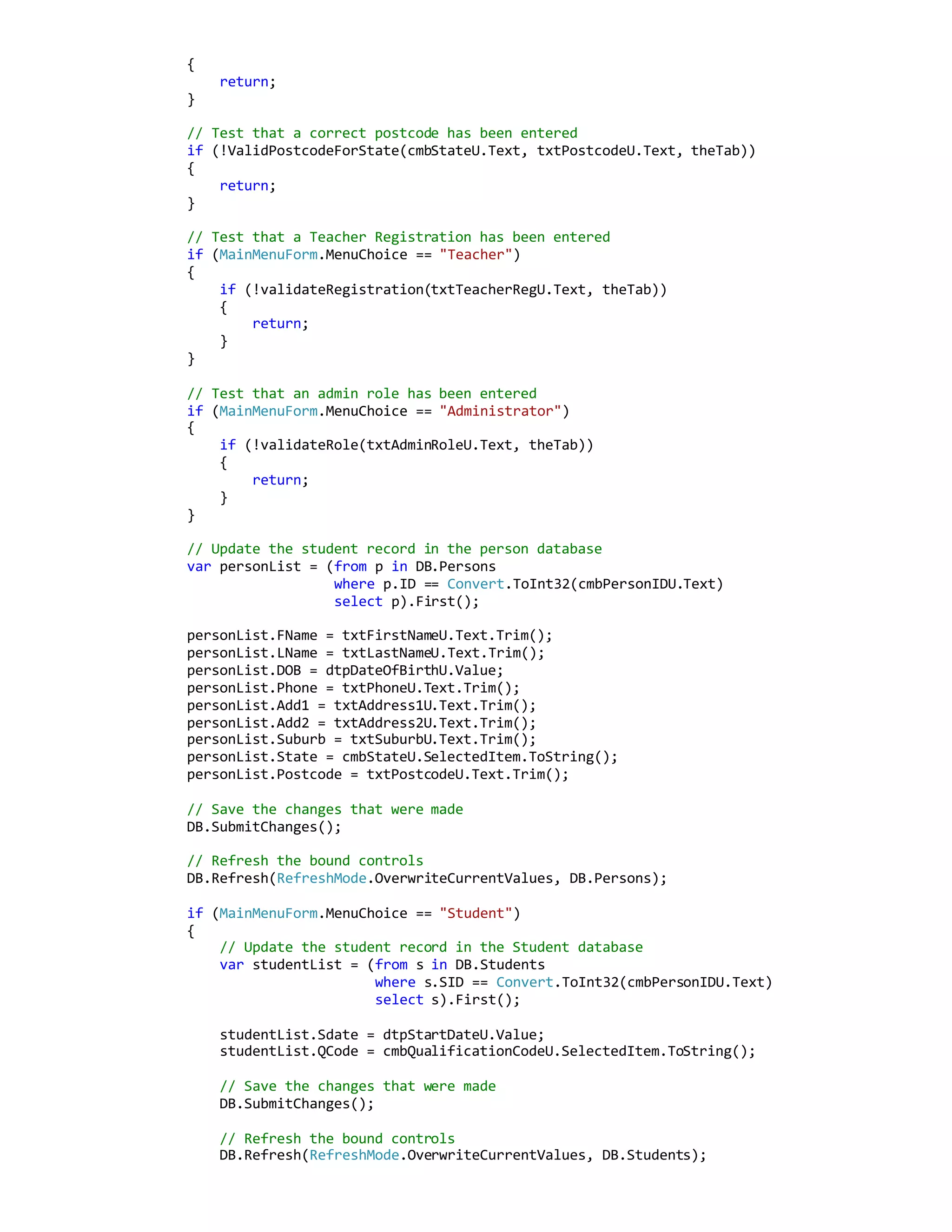{
return;
}
// Test that a correct postcode has been entered
if (!ValidPostcodeForState(cmbStateU.Text, txtPostcodeU.Text, theTab))
{
return;
}
// Test that a Teacher Registration has been entered
if (MainMenuForm.MenuChoice == "Teacher")
{
if (!validateRegistration(txtTeacherRegU.Text, theTab))
{
return;
}
}
// Test that an admin role has been entered
if (MainMenuForm.MenuChoice == "Administrator")
{
if (!validateRole(txtAdminRoleU.Text, theTab))
{
return;
}
}
// Update the student record in the person database
var personList = (from p in DB.Persons
where p.ID == Convert.ToInt32(cmbPersonIDU.Text)
select p).First();
personList.FName = txtFirstNameU.Text.Trim();
personList.LName = txtLastNameU.Text.Trim();
personList.DOB = dtpDateOfBirthU.Value;
personList.Phone = txtPhoneU.Text.Trim();
personList.Add1 = txtAddress1U.Text.Trim();
personList.Add2 = txtAddress2U.Text.Trim();
personList.Suburb = txtSuburbU.Text.Trim();
personList.State = cmbStateU.SelectedItem.ToString();
personList.Postcode = txtPostcodeU.Text.Trim();
// Save the changes that were made
DB.SubmitChanges();
// Refresh the bound controls
DB.Refresh(RefreshMode.OverwriteCurrentValues, DB.Persons);
if (MainMenuForm.MenuChoice == "Student")
{
// Update the student record in the Student database
var studentList = (from s in DB.Students
where s.SID == Convert.ToInt32(cmbPersonIDU.Text)
select s).First();
studentList.Sdate = dtpStartDateU.Value;
studentList.QCode = cmbQualificationCodeU.SelectedItem.ToString();
// Save the changes that were made
DB.SubmitChanges();
// Refresh the bound controls
DB.Refresh(RefreshMode.OverwriteCurrentValues, DB.Students);
 