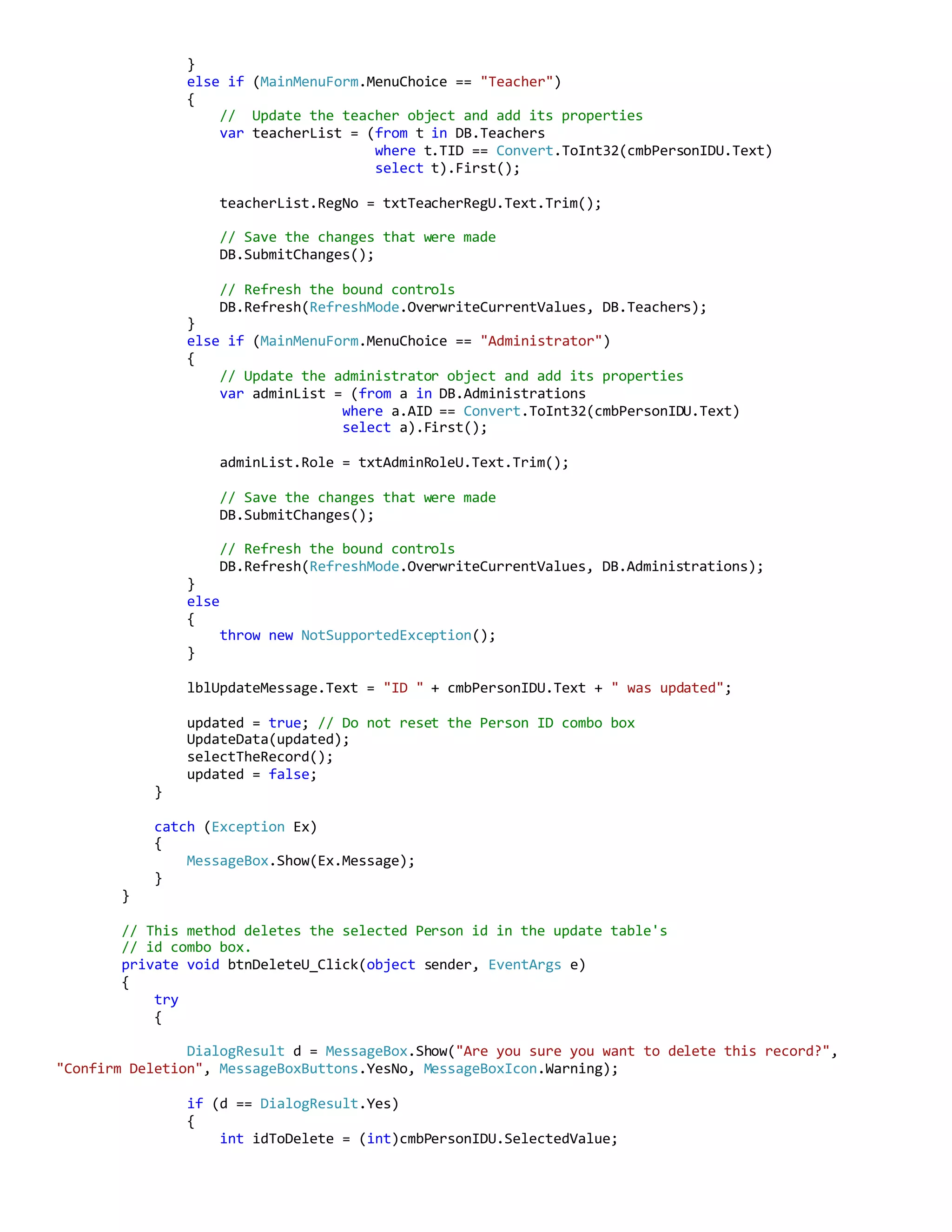 }
else if (MainMenuForm.MenuChoice == "Teacher")
{
// Update the teacher object and add its properties
var teacherList = (from t in DB.Teachers
where t.TID == Convert.ToInt32(cmbPersonIDU.Text)
select t).First();
teacherList.RegNo = txtTeacherRegU.Text.Trim();
// Save the changes that were made
DB.SubmitChanges();
// Refresh the bound controls
DB.Refresh(RefreshMode.OverwriteCurrentValues, DB.Teachers);
}
else if (MainMenuForm.MenuChoice == "Administrator")
{
// Update the administrator object and add its properties
var adminList = (from a in DB.Administrations
where a.AID == Convert.ToInt32(cmbPersonIDU.Text)
select a).First();
adminList.Role = txtAdminRoleU.Text.Trim();
// Save the changes that were made
DB.SubmitChanges();
// Refresh the bound controls
DB.Refresh(RefreshMode.OverwriteCurrentValues, DB.Administrations);
}
else
{
throw new NotSupportedException();
}
lblUpdateMessage.Text = "ID " + cmbPersonIDU.Text + " was updated";
updated = true; // Do not reset the Person ID combo box
UpdateData(updated);
selectTheRecord();
updated = false;
}
catch (Exception Ex)
{
MessageBox.Show(Ex.Message);
}
}
// This method deletes the selected Person id in the update table's
// id combo box.
private void btnDeleteU_Click(object sender, EventArgs e)
{
try
{
DialogResult d = MessageBox.Show("Are you sure you want to delete this record?",
"Confirm Deletion", MessageBoxButtons.YesNo, MessageBoxIcon.Warning);
if (d == DialogResult.Yes)
{
int idToDelete = (int)cmbPersonIDU.SelectedValue;
 