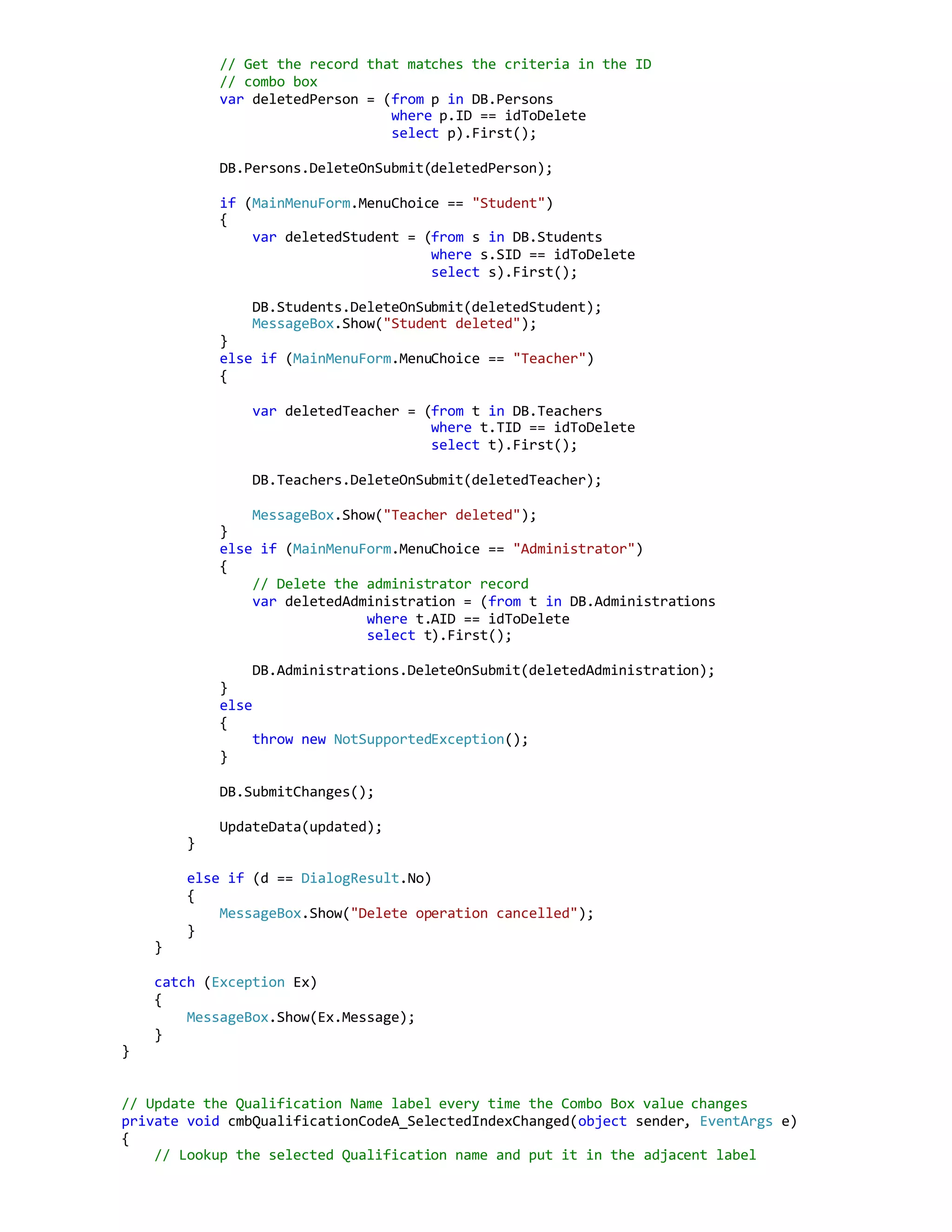 // Get the record that matches the criteria in the ID
// combo box
var deletedPerson = (from p in DB.Persons
where p.ID == idToDelete
select p).First();
DB.Persons.DeleteOnSubmit(deletedPerson);
if (MainMenuForm.MenuChoice == "Student")
{
var deletedStudent = (from s in DB.Students
where s.SID == idToDelete
select s).First();
DB.Students.DeleteOnSubmit(deletedStudent);
MessageBox.Show("Student deleted");
}
else if (MainMenuForm.MenuChoice == "Teacher")
{
var deletedTeacher = (from t in DB.Teachers
where t.TID == idToDelete
select t).First();
DB.Teachers.DeleteOnSubmit(deletedTeacher);
MessageBox.Show("Teacher deleted");
}
else if (MainMenuForm.MenuChoice == "Administrator")
{
// Delete the administrator record
var deletedAdministration = (from t in DB.Administrations
where t.AID == idToDelete
select t).First();
DB.Administrations.DeleteOnSubmit(deletedAdministration);
}
else
{
throw new NotSupportedException();
}
DB.SubmitChanges();
UpdateData(updated);
}
else if (d == DialogResult.No)
{
MessageBox.Show("Delete operation cancelled");
}
}
catch (Exception Ex)
{
MessageBox.Show(Ex.Message);
}
}
// Update the Qualification Name label every time the Combo Box value changes
private void cmbQualificationCodeA_SelectedIndexChanged(object sender, EventArgs e)
{
// Lookup the selected Qualification name and put it in the adjacent label
 