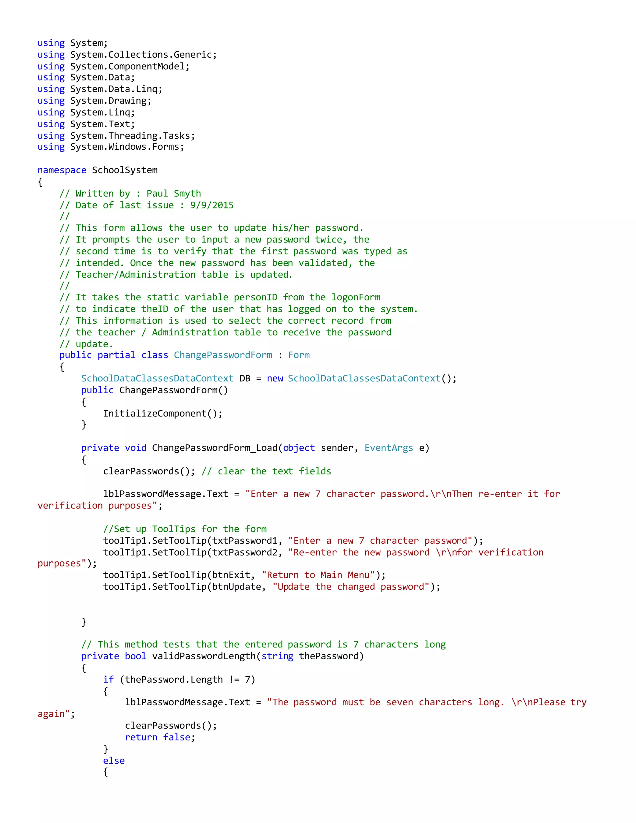 using System;
using System.Collections.Generic;
using System.ComponentModel;
using System.Data;
using System.Data.Linq;
using System.Drawing;
using System.Linq;
using System.Text;
using System.Threading.Tasks;
using System.Windows.Forms;
namespace SchoolSystem
{
// Written by : Paul Smyth
// Date of last issue : 9/9/2015
//
// This form allows the user to update his/her password.
// It prompts the user to input a new password twice, the
// second time is to verify that the first password was typed as
// intended. Once the new password has been validated, the
// Teacher/Administration table is updated.
//
// It takes the static variable personID from the logonForm
// to indicate theID of the user that has logged on to the system.
// This information is used to select the correct record from
// the teacher / Administration table to receive the password
// update.
public partial class ChangePasswordForm : Form
{
SchoolDataClassesDataContext DB = new SchoolDataClassesDataContext();
public ChangePasswordForm()
{
InitializeComponent();
}
private void ChangePasswordForm_Load(object sender, EventArgs e)
{
clearPasswords(); // clear the text fields
lblPasswordMessage.Text = "Enter a new 7 character password.rnThen re-enter it for
verification purposes";
//Set up ToolTips for the form
toolTip1.SetToolTip(txtPassword1, "Enter a new 7 character password");
toolTip1.SetToolTip(txtPassword2, "Re-enter the new password rnfor verification
purposes");
toolTip1.SetToolTip(btnExit, "Return to Main Menu");
toolTip1.SetToolTip(btnUpdate, "Update the changed password");
}
// This method tests that the entered password is 7 characters long
private bool validPasswordLength(string thePassword)
{
if (thePassword.Length != 7)
{
lblPasswordMessage.Text = "The password must be seven characters long. rnPlease try
again";
clearPasswords();
return false;
}
else
{
 