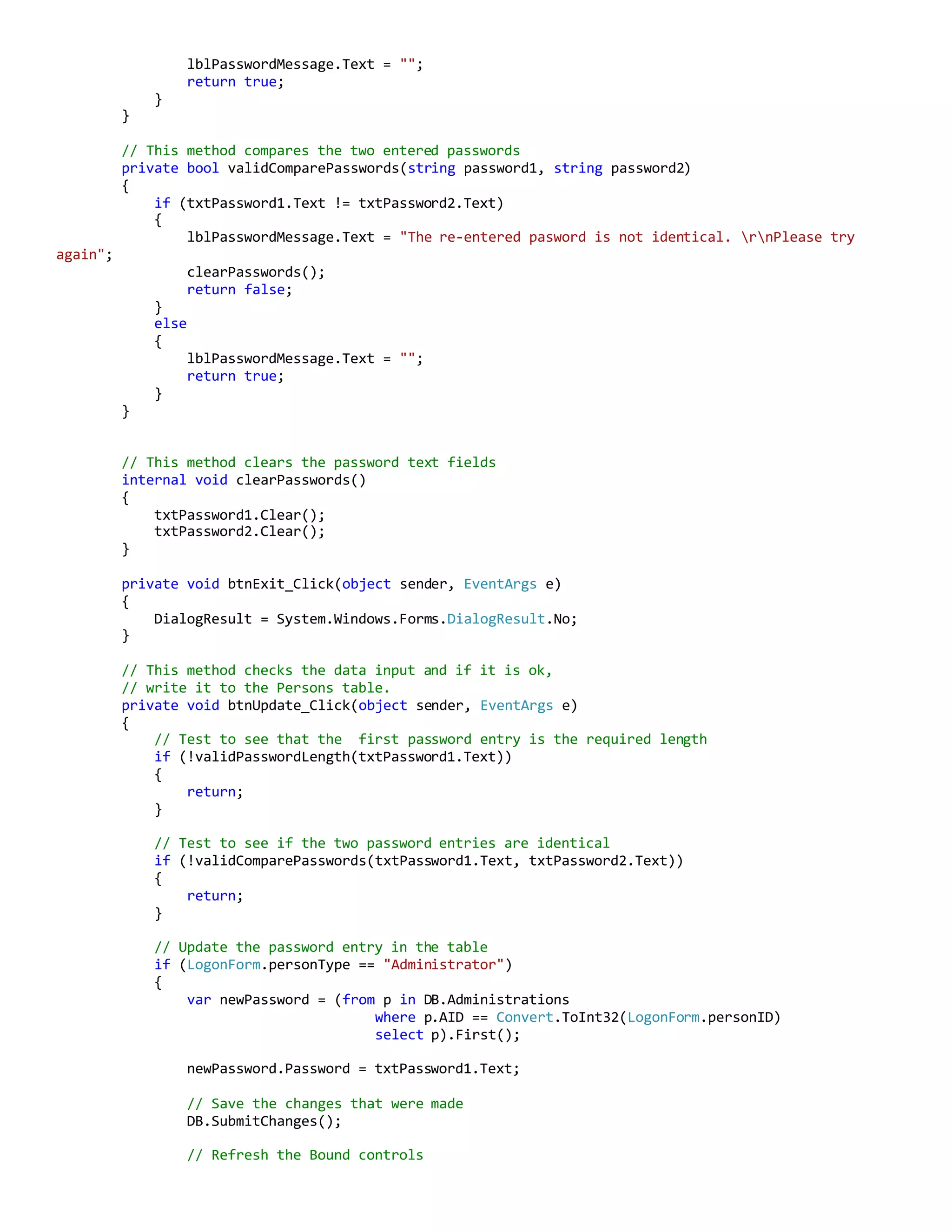 lblPasswordMessage.Text = "";
return true;
}
}
// This method compares the two entered passwords
private bool validComparePasswords(string password1, string password2)
{
if (txtPassword1.Text != txtPassword2.Text)
{
lblPasswordMessage.Text = "The re-entered pasword is not identical. rnPlease try
again";
clearPasswords();
return false;
}
else
{
lblPasswordMessage.Text = "";
return true;
}
}
// This method clears the password text fields
internal void clearPasswords()
{
txtPassword1.Clear();
txtPassword2.Clear();
}
private void btnExit_Click(object sender, EventArgs e)
{
DialogResult = System.Windows.Forms.DialogResult.No;
}
// This method checks the data input and if it is ok,
// write it to the Persons table.
private void btnUpdate_Click(object sender, EventArgs e)
{
// Test to see that the first password entry is the required length
if (!validPasswordLength(txtPassword1.Text))
{
return;
}
// Test to see if the two password entries are identical
if (!validComparePasswords(txtPassword1.Text, txtPassword2.Text))
{
return;
}
// Update the password entry in the table
if (LogonForm.personType == "Administrator")
{
var newPassword = (from p in DB.Administrations
where p.AID == Convert.ToInt32(LogonForm.personID)
select p).First();
newPassword.Password = txtPassword1.Text;
// Save the changes that were made
DB.SubmitChanges();
// Refresh the Bound controls
 