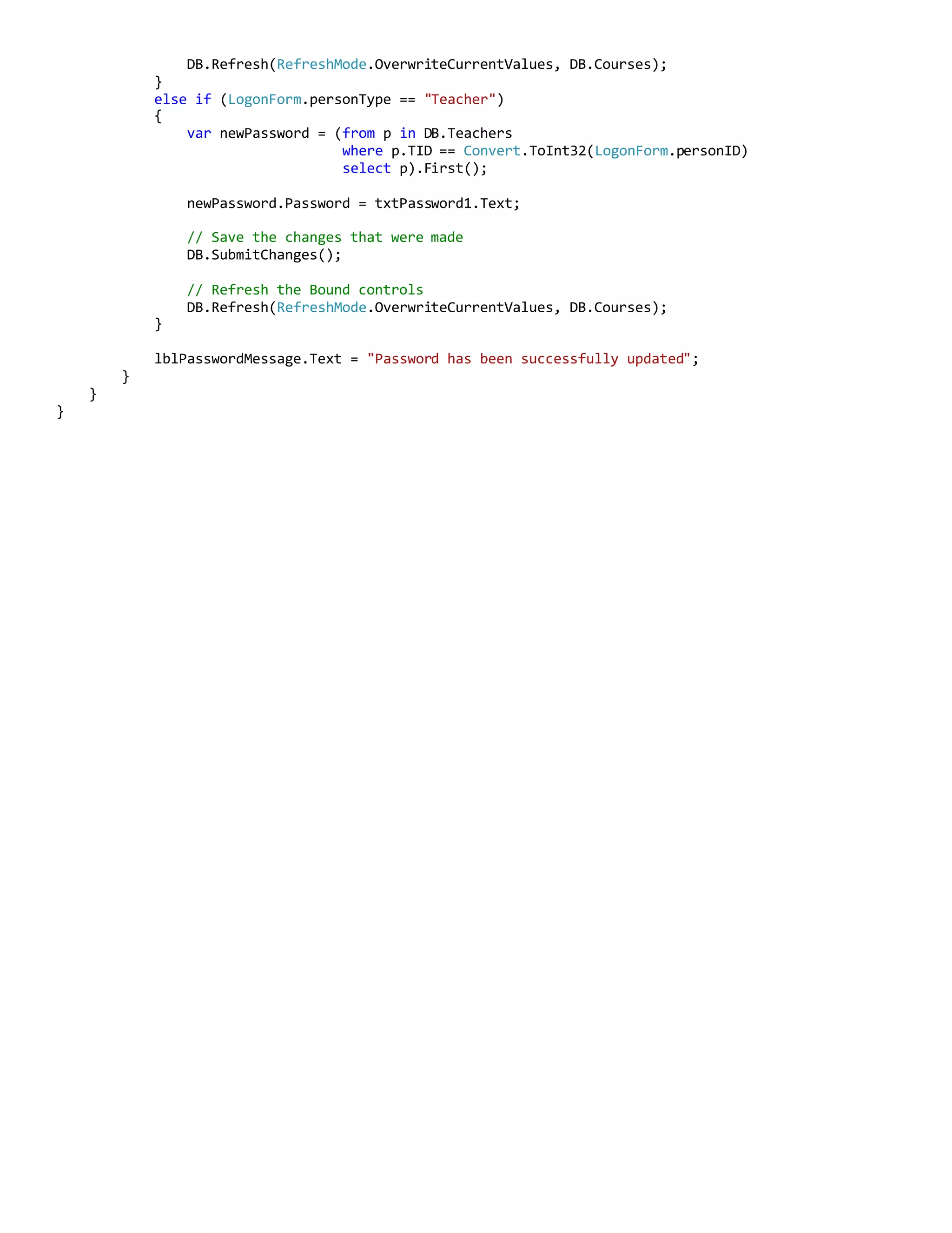 DB.Refresh(RefreshMode.OverwriteCurrentValues, DB.Courses);
}
else if (LogonForm.personType == "Teacher")
{
var newPassword = (from p in DB.Teachers
where p.TID == Convert.ToInt32(LogonForm.personID)
select p).First();
newPassword.Password = txtPassword1.Text;
// Save the changes that were made
DB.SubmitChanges();
// Refresh the Bound controls
DB.Refresh(RefreshMode.OverwriteCurrentValues, DB.Courses);
}
lblPasswordMessage.Text = "Password has been successfully updated";
}
}
}
 