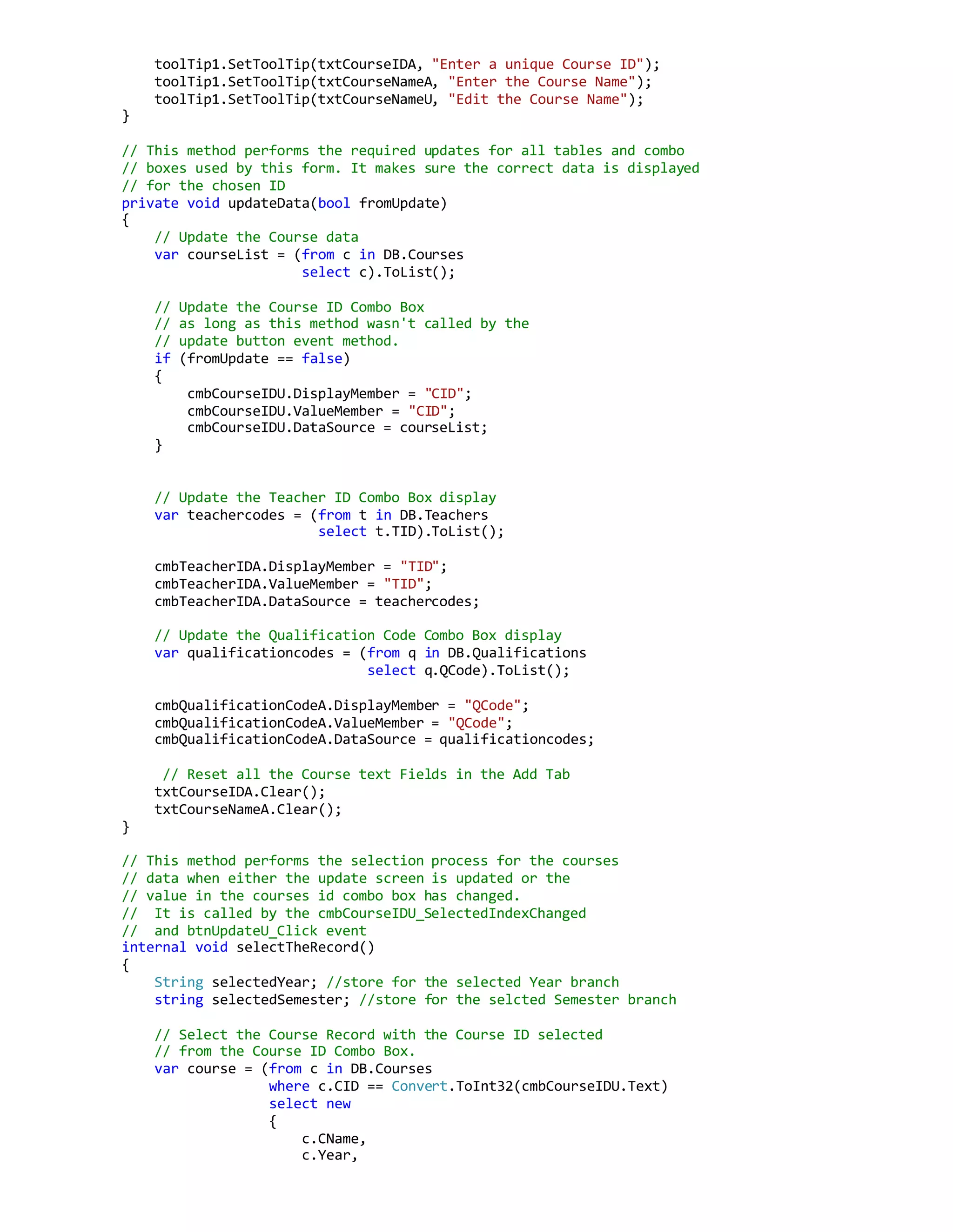 toolTip1.SetToolTip(txtCourseIDA, "Enter a unique Course ID");
toolTip1.SetToolTip(txtCourseNameA, "Enter the Course Name");
toolTip1.SetToolTip(txtCourseNameU, "Edit the Course Name");
}
// This method performs the required updates for all tables and combo
// boxes used by this form. It makes sure the correct data is displayed
// for the chosen ID
private void updateData(bool fromUpdate)
{
// Update the Course data
var courseList = (from c in DB.Courses
select c).ToList();
// Update the Course ID Combo Box
// as long as this method wasn't called by the
// update button event method.
if (fromUpdate == false)
{
cmbCourseIDU.DisplayMember = "CID";
cmbCourseIDU.ValueMember = "CID";
cmbCourseIDU.DataSource = courseList;
}
// Update the Teacher ID Combo Box display
var teachercodes = (from t in DB.Teachers
select t.TID).ToList();
cmbTeacherIDA.DisplayMember = "TID";
cmbTeacherIDA.ValueMember = "TID";
cmbTeacherIDA.DataSource = teachercodes;
// Update the Qualification Code Combo Box display
var qualificationcodes = (from q in DB.Qualifications
select q.QCode).ToList();
cmbQualificationCodeA.DisplayMember = "QCode";
cmbQualificationCodeA.ValueMember = "QCode";
cmbQualificationCodeA.DataSource = qualificationcodes;
// Reset all the Course text Fields in the Add Tab
txtCourseIDA.Clear();
txtCourseNameA.Clear();
}
// This method performs the selection process for the courses
// data when either the update screen is updated or the
// value in the courses id combo box has changed.
// It is called by the cmbCourseIDU_SelectedIndexChanged
// and btnUpdateU_Click event
internal void selectTheRecord()
{
String selectedYear; //store for the selected Year branch
string selectedSemester; //store for the selcted Semester branch
// Select the Course Record with the Course ID selected
// from the Course ID Combo Box.
var course = (from c in DB.Courses
where c.CID == Convert.ToInt32(cmbCourseIDU.Text)
select new
{
c.CName,
c.Year,
 