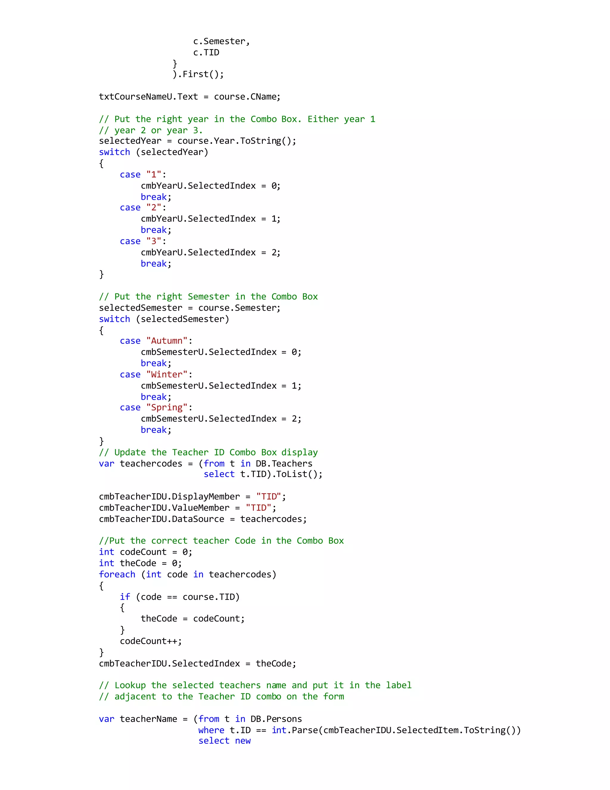 c.Semester,
c.TID
}
).First();
txtCourseNameU.Text = course.CName;
// Put the right year in the Combo Box. Either year 1
// year 2 or year 3.
selectedYear = course.Year.ToString();
switch (selectedYear)
{
case "1":
cmbYearU.SelectedIndex = 0;
break;
case "2":
cmbYearU.SelectedIndex = 1;
break;
case "3":
cmbYearU.SelectedIndex = 2;
break;
}
// Put the right Semester in the Combo Box
selectedSemester = course.Semester;
switch (selectedSemester)
{
case "Autumn":
cmbSemesterU.SelectedIndex = 0;
break;
case "Winter":
cmbSemesterU.SelectedIndex = 1;
break;
case "Spring":
cmbSemesterU.SelectedIndex = 2;
break;
}
// Update the Teacher ID Combo Box display
var teachercodes = (from t in DB.Teachers
select t.TID).ToList();
cmbTeacherIDU.DisplayMember = "TID";
cmbTeacherIDU.ValueMember = "TID";
cmbTeacherIDU.DataSource = teachercodes;
//Put the correct teacher Code in the Combo Box
int codeCount = 0;
int theCode = 0;
foreach (int code in teachercodes)
{
if (code == course.TID)
{
theCode = codeCount;
}
codeCount++;
}
cmbTeacherIDU.SelectedIndex = theCode;
// Lookup the selected teachers name and put it in the label
// adjacent to the Teacher ID combo on the form
var teacherName = (from t in DB.Persons
where t.ID == int.Parse(cmbTeacherIDU.SelectedItem.ToString())
select new
 
