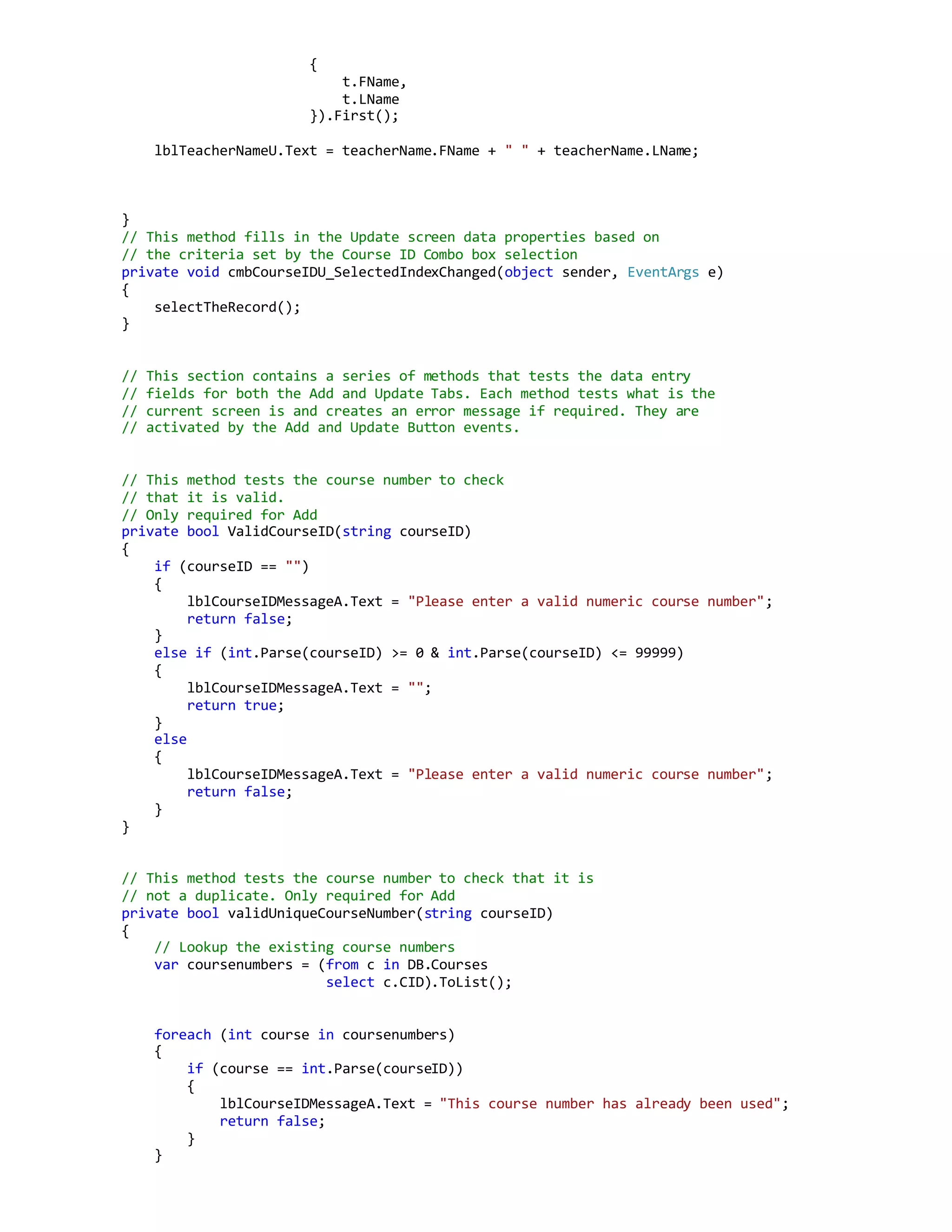 {
t.FName,
t.LName
}).First();
lblTeacherNameU.Text = teacherName.FName + " " + teacherName.LName;
}
// This method fills in the Update screen data properties based on
// the criteria set by the Course ID Combo box selection
private void cmbCourseIDU_SelectedIndexChanged(object sender, EventArgs e)
{
selectTheRecord();
}
// This section contains a series of methods that tests the data entry
// fields for both the Add and Update Tabs. Each method tests what is the
// current screen is and creates an error message if required. They are
// activated by the Add and Update Button events.
// This method tests the course number to check
// that it is valid.
// Only required for Add
private bool ValidCourseID(string courseID)
{
if (courseID == "")
{
lblCourseIDMessageA.Text = "Please enter a valid numeric course number";
return false;
}
else if (int.Parse(courseID) >= 0 & int.Parse(courseID) <= 99999)
{
lblCourseIDMessageA.Text = "";
return true;
}
else
{
lblCourseIDMessageA.Text = "Please enter a valid numeric course number";
return false;
}
}
// This method tests the course number to check that it is
// not a duplicate. Only required for Add
private bool validUniqueCourseNumber(string courseID)
{
// Lookup the existing course numbers
var coursenumbers = (from c in DB.Courses
select c.CID).ToList();
foreach (int course in coursenumbers)
{
if (course == int.Parse(courseID))
{
lblCourseIDMessageA.Text = "This course number has already been used";
return false;
}
}
 