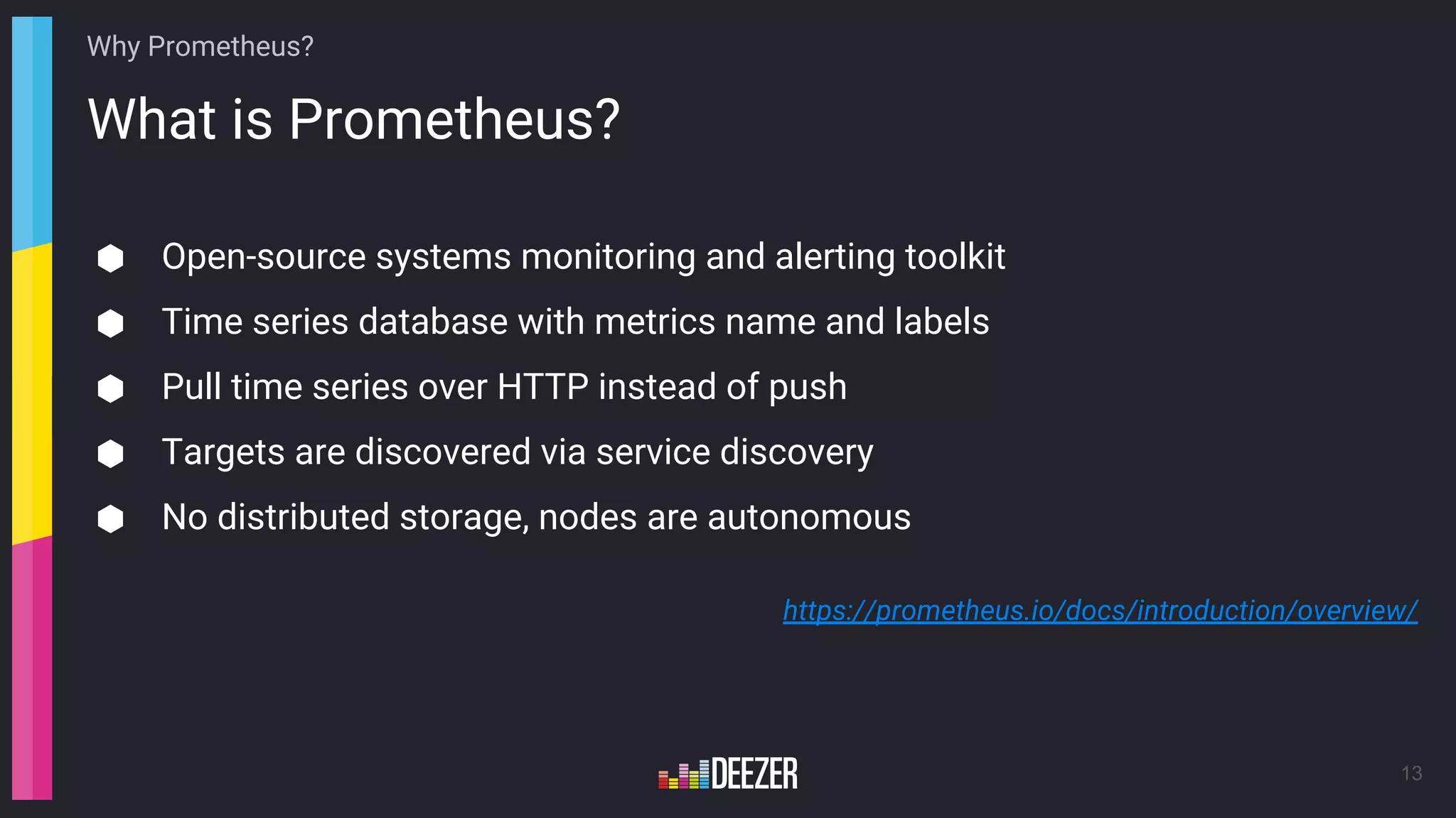 What is Prometheus?
13
⬢ Open-source systems monitoring and alerting toolkit
⬢ Time series database with metrics name and labels
⬢ Pull time series over HTTP instead of push
⬢ Targets are discovered via service discovery
⬢ No distributed storage, nodes are autonomous
https://prometheus.io/docs/introduction/overview/
Why Prometheus?
 