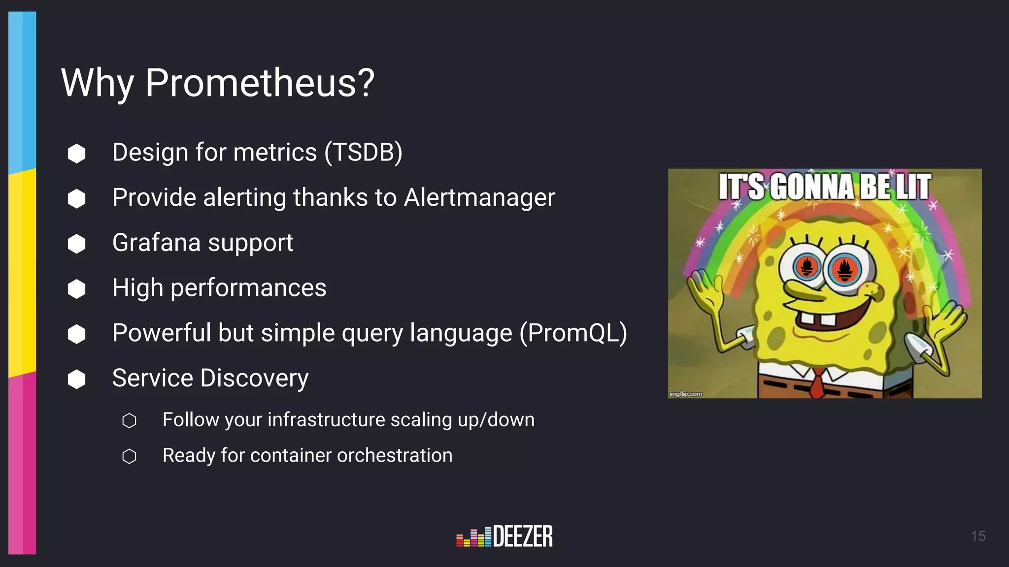 Why Prometheus?
⬢ Design for metrics (TSDB)
⬢ Provide alerting thanks to Alertmanager
⬢ Grafana support
⬢ High performances
⬢ Powerful but simple query language (PromQL)
⬢ Service Discovery
⬡ Follow your infrastructure scaling up/down
⬡ Ready for container orchestration
15
 