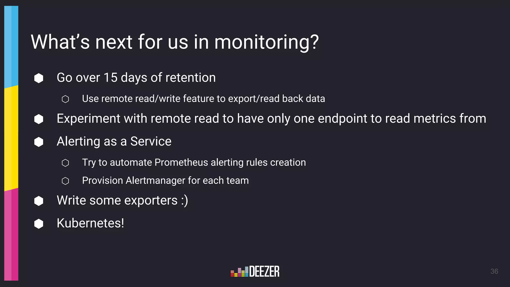 What’s next for us in monitoring?
⬢ Go over 15 days of retention
⬡ Use remote read/write feature to export/read back data
⬢ Experiment with remote read to have only one endpoint to read metrics from
⬢ Alerting as a Service
⬡ Try to automate Prometheus alerting rules creation
⬡ Provision Alertmanager for each team
⬢ Write some exporters :)
⬢ Kubernetes!
36
 