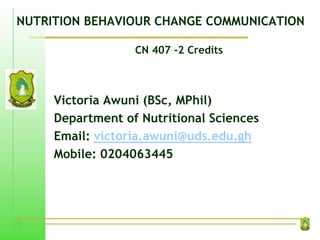 NUTRITION BEHAVIOUR CHANGE COMMUNICATION
CN 407 -2 Credits
Victoria Awuni (BSc, MPhil)
Department of Nutritional Sciences
Email: victoria.awuni@uds.edu.gh
Mobile: 0204063445
 
