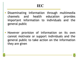 IEC
 Disseminating information through multimedia
channels and health education provides
important information to individuals and the
general public
 However provision of information on its own
cannot motivate or support individuals and the
general public to take action on the information
they are given
10
 