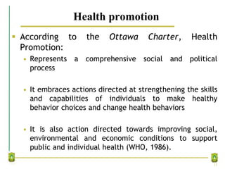 Health promotion
 According to the Ottawa Charter, Health
Promotion:
• Represents a comprehensive social and political
process
• It embraces actions directed at strengthening the skills
and capabilities of individuals to make healthy
behavior choices and change health behaviors
• It is also action directed towards improving social,
environmental and economic conditions to support
public and individual health (WHO, 1986).
12
 