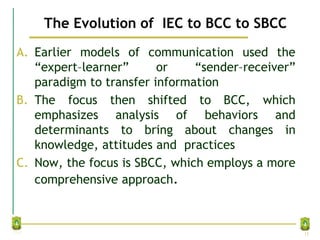The Evolution of IEC to BCC to SBCC
A. Earlier models of communication used the
“expert–learner” or “sender–receiver”
paradigm to transfer information
B. The focus then shifted to BCC, which
emphasizes analysis of behaviors and
determinants to bring about changes in
knowledge, attitudes and practices
C. Now, the focus is SBCC, which employs a more
comprehensive approach.
13
 