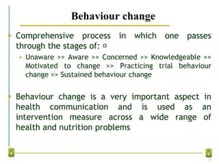 Behaviour change
 Comprehensive process in which one passes
through the stages of:
• Unaware >> Aware >> Concerned >> Knowledgeable >>
Motivated to change >> Practicing trial behaviour
change >> Sustained behaviour change
 Behaviour change is a very important aspect in
health communication and is used as an
intervention measure across a wide range of
health and nutrition problems
14
 