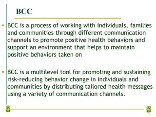 BCC
 BCC is a process of working with individuals, families
and communities through different communication
channels to promote positive health behaviors and
support an environment that helps to maintain
positive behaviors taken on
 BCC is a multilevel tool for promoting and sustaining
risk‐reducing behavior change in individuals and
communities by distributing tailored health messages
using a variety of communication channels.
16
 