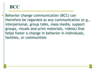BCC
 Behavior change communication (BCC) can
therefore be regarded as any communication (e.g.,
interpersonal, group talks, mass media, support
groups, visuals and print materials, videos) that
helps foster a change in behavior in individuals,
families, or communities
17
 