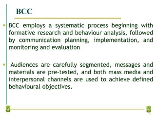 BCC
 BCC employs a systematic process beginning with
formative research and behaviour analysis, followed
by communication planning, implementation, and
monitoring and evaluation
 Audiences are carefully segmented, messages and
materials are pre-tested, and both mass media and
interpersonal channels are used to achieve defined
behavioural objectives.
18
 