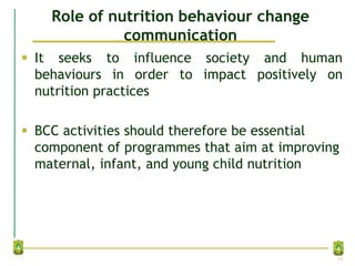 Role of nutrition behaviour change
communication
 It seeks to influence society and human
behaviours in order to impact positively on
nutrition practices
 BCC activities should therefore be essential
component of programmes that aim at improving
maternal, infant, and young child nutrition
19
 
