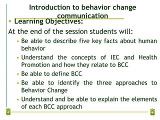 Introduction to behavior change
communication
 Learning Objectives:
At the end of the session students will:
• Be able to describe five key facts about human
behavior
• Understand the concepts of IEC and Health
Promotion and how they relate to BCC
• Be able to define BCC
• Be able to identify the three approaches to
Behavior Change
• Understand and be able to explain the elements
of each BCC approach
2
 