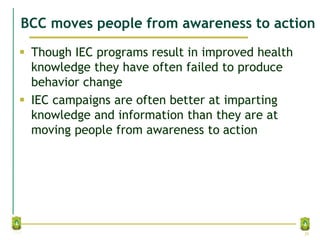BCC moves people from awareness to action
 Though IEC programs result in improved health
knowledge they have often failed to produce
behavior change
 IEC campaigns are often better at imparting
knowledge and information than they are at
moving people from awareness to action
20
 