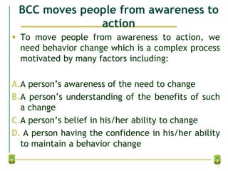 BCC moves people from awareness to
action
 To move people from awareness to action, we
need behavior change which is a complex process
motivated by many factors including:
A.A person’s awareness of the need to change
B.A person’s understanding of the benefits of such
a change
C.A person’s belief in his/her ability to change
D. A person having the confidence in his/her ability
to maintain a behavior change
21
 