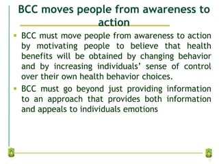 BCC moves people from awareness to
action
 BCC must move people from awareness to action
by motivating people to believe that health
benefits will be obtained by changing behavior
and by increasing individuals’ sense of control
over their own health behavior choices.
 BCC must go beyond just providing information
to an approach that provides both information
and appeals to individuals emotions
22
 
