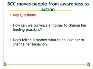 BCC moves people from awareness to
action
 Key Questions
 How can we convince a mother to change her
feeding practices?
 Does telling a mother what to do lead her to
change her behavior?
23
 