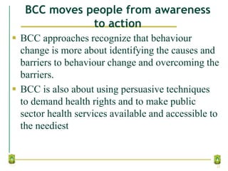 BCC moves people from awareness
to action
 BCC approaches recognize that behaviour
change is more about identifying the causes and
barriers to behaviour change and overcoming the
barriers.
 BCC is also about using persuasive techniques
to demand health rights and to make public
sector health services available and accessible to
the neediest
25
 