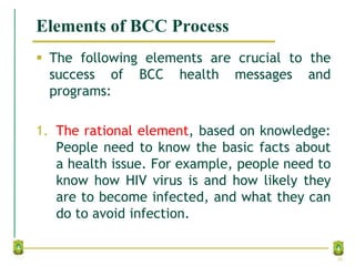Elements of BCC Process
 The following elements are crucial to the
success of BCC health messages and
programs:
1. The rational element, based on knowledge:
People need to know the basic facts about
a health issue. For example, people need to
know how HIV virus is and how likely they
are to become infected, and what they can
do to avoid infection.
26
 