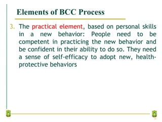 Elements of BCC Process
3. The practical element, based on personal skills
in a new behavior: People need to be
competent in practicing the new behavior and
be confident in their ability to do so. They need
a sense of self-efficacy to adopt new, health-
protective behaviors
28
 