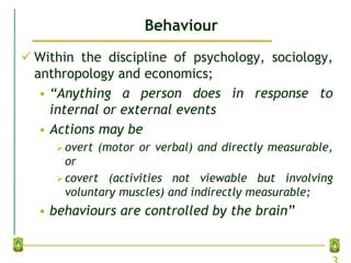 Behaviour
 Within the discipline of psychology, sociology,
anthropology and economics;
• “Anything a person does in response to
internal or external events
• Actions may be
overt (motor or verbal) and directly measurable,
or
covert (activities not viewable but involving
voluntary muscles) and indirectly measurable;
• behaviours are controlled by the brain”
 