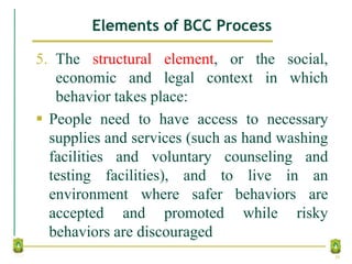 Elements of BCC Process
5. The structural element, or the social,
economic and legal context in which
behavior takes place:
 People need to have access to necessary
supplies and services (such as hand washing
facilities and voluntary counseling and
testing facilities), and to live in an
environment where safer behaviors are
accepted and promoted while risky
behaviors are discouraged
30
 