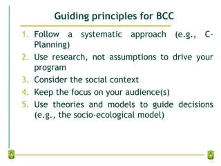 Guiding principles for BCC
1. Follow a systematic approach (e.g., C-
Planning)
2. Use research, not assumptions to drive your
program
3. Consider the social context
4. Keep the focus on your audience(s)
5. Use theories and models to guide decisions
(e.g., the socio-ecological model)
31
 