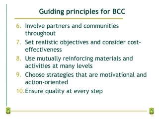 Guiding principles for BCC
6. Involve partners and communities
throughout
7. Set realistic objectives and consider cost-
effectiveness
8. Use mutually reinforcing materials and
activities at many levels
9. Choose strategies that are motivational and
action-oriented
10.Ensure quality at every step
32
 