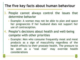 The five key facts about human behaviour
3. People cannot always control the issues that
determine behavior
• Example: A woman may not be able to plan and space
her pregnancies if her husband does not support her
use of contraception.
4. People’s decisions about health and well-being
compete with other priorities
• Example: Men who consume frequently meat and meat
products as a sign of masculinity regardless of the
health effects to their prostate health. The pressure to
be seen as a ‘real man’ may override health
considerations
5
 