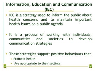 Information, Education and Communication
(IEC)
 IEC is a strategy used to inform the public about
health concerns and to maintain important
health issues on a public agenda
 It is a process of working with individuals,
communities and societies to develop
communication strategies
 These strategies support positive behaviours that
• Promote health
• Are appropriate to their settings
7
 