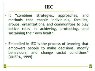 IEC
 It “combines strategies, approaches, and
methods that enable individuals, families,
groups, organizations, and communities to play
active roles in achieving, protecting, and
sustaining their own health
 Embodied in IEC is the process of learning that
empowers people to make decisions, modify
behaviours, and change social conditions”
[UNFPA, 1999]
8
 