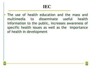 IEC
 The use of health education and the mass and
multimedia to disseminate useful health
information to the public, increases awareness of
specific health issues as well as the importance
of health in development
9
 