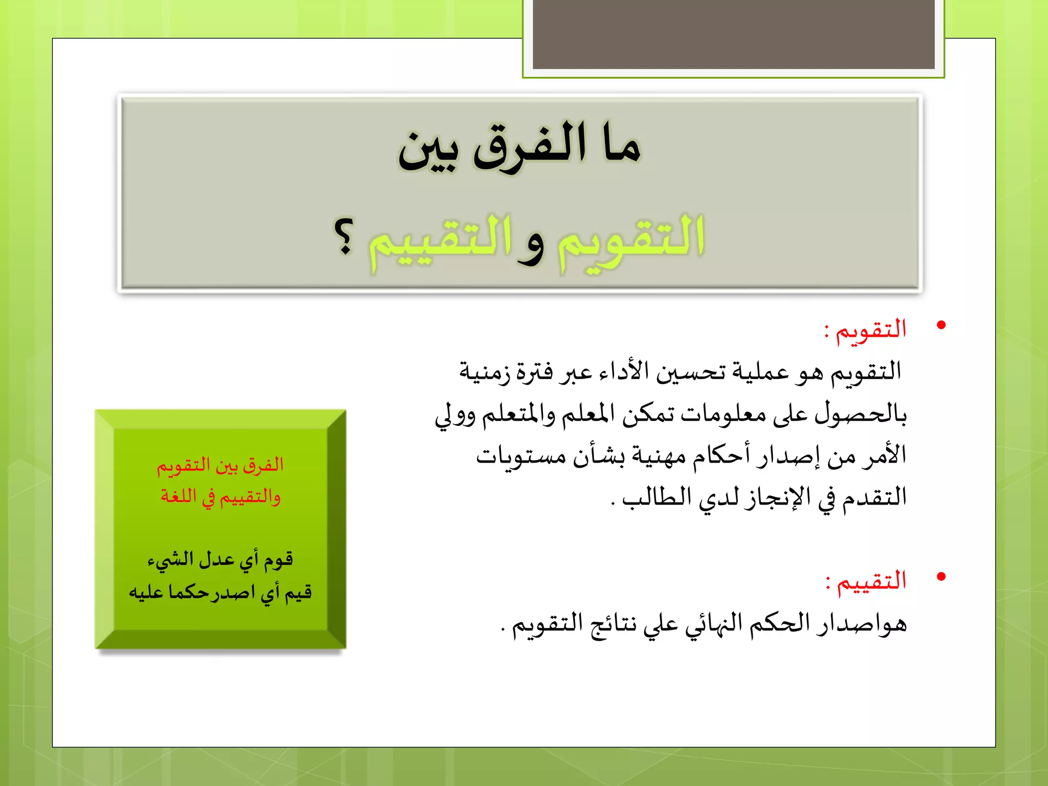 ‫بين‬ ‫ق‬‫الفر‬ ‫ما‬
‫التقويم‬‫و‬‫التقييم‬‫؟‬
•‫التقويم‬:
‫ز‬‫فترة‬‫عبر‬ ‫األداء‬‫تحسين‬ ‫عملية‬ ‫هو‬ ‫التقويم‬‫منیة‬
‫واملتع‬ ‫املعلم‬ ‫تمكن‬ ‫معلومات‬‫على‬ ‫ل‬‫بالحصو‬‫لي‬‫و‬‫و‬ ‫لم‬
‫مستویات‬ ‫بشأن‬‫مھنیة‬ ‫أحكام‬‫إصدار‬ ‫من‬ ‫األمر‬
‫الطالب‬ ‫لدي‬ ‫اإلنجاز‬ ‫في‬ ‫التقدم‬.
•‫التقييم‬:
‫هو‬‫الحكم‬ ‫اصدار‬‫التقويم‬ ‫نتائج‬ ‫علي‬ ‫النهائي‬.
‫التقويم‬ ‫بين‬‫ق‬‫الفر‬
‫في‬‫والتقييم‬‫اللغة‬
‫يء‬ ‫الش‬ ‫عدل‬ ‫أي‬ ‫قوم‬
‫عليه‬ ‫حكما‬‫اصدر‬ ‫أي‬‫قيم‬
 