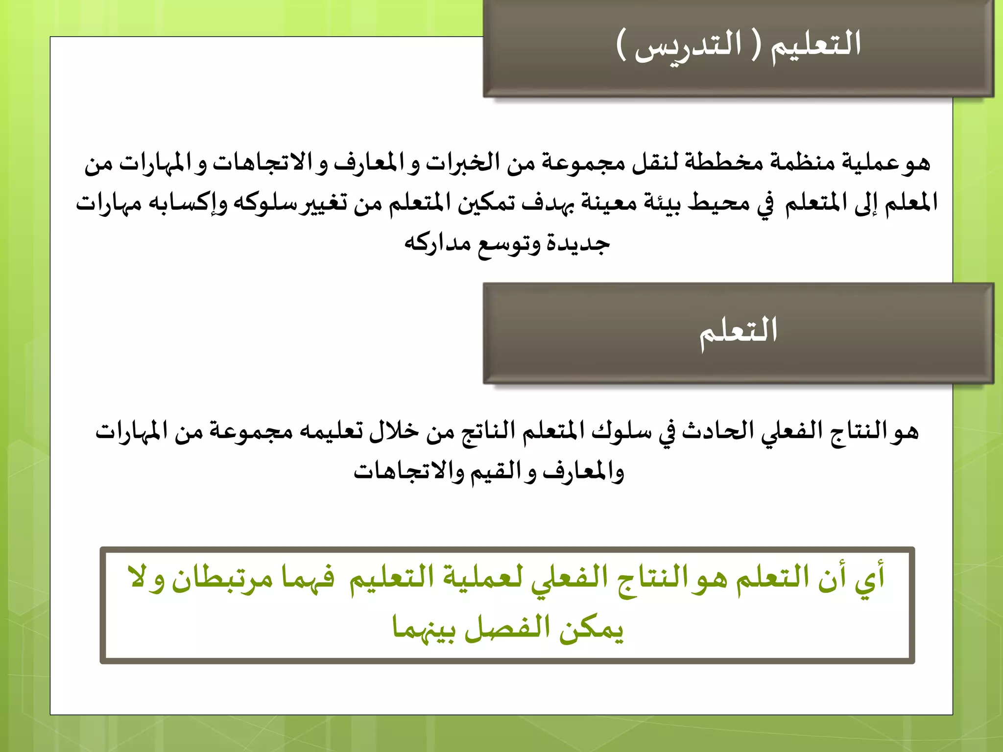 ‫ات‬‫ر‬‫املها‬‫و‬‫االتجاهات‬‫و‬‫ف‬‫ر‬‫املعا‬‫و‬‫الخبرات‬ ‫من‬‫مجموعة‬ ‫لنقل‬ ‫مخططة‬ ‫منظمة‬ ‫عملية‬‫هو‬‫من‬
‫سل‬‫تغيير‬ ‫من‬ ‫املتعلم‬‫تمكين‬‫بهدف‬ ‫معينة‬ ‫بيئة‬ ‫محيط‬ ‫في‬ ‫املتعلم‬ ‫إلى‬ ‫املعلم‬‫و‬‫وكه‬‫إ‬‫ات‬‫ر‬‫مها‬ ‫كسابه‬
‫مداركه‬ ‫وتوسع‬‫جديدة‬
‫من‬‫الناتج‬ ‫املتعلم‬‫سلوك‬ ‫في‬‫الحادث‬ ‫الفعلي‬ ‫النتاج‬‫هو‬‫ا‬ ‫من‬‫مجموعة‬ ‫تعليمه‬‫خالل‬‫ات‬‫ر‬‫ملها‬
‫واالتجاهات‬‫القيم‬‫و‬‫ف‬‫ر‬‫واملعا‬
‫مرتب‬‫فهما‬ ‫التعليم‬ ‫لعملية‬ ‫الفعلي‬ ‫النتاج‬‫هو‬ ‫التعلم‬ ‫أن‬‫أي‬‫ال‬‫و‬‫طان‬
‫بينهما‬ ‫الفصل‬ ‫يمكن‬
‫التعليم‬(‫يس‬‫ر‬‫التد‬)
‫التعلم‬
 