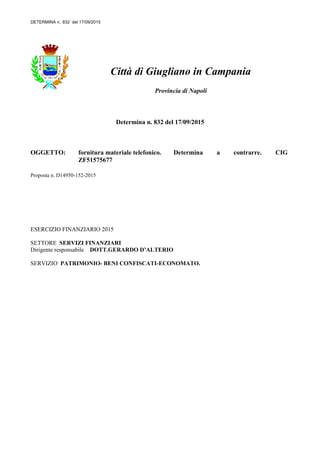 DETERMINA n. 832 del 17/09/2015
Città di Giugliano in Campania
Provincia di Napoli
Determina n. 832 del 17/09/2015
OGGETTO: fornitura materiale telefonico. Determina a contrarre. CIG
ZF51575677
Proposta n. D14950-152-2015
ESERCIZIO FINANZIARIO 2015
SETTORE SERVIZI FINANZIARI
Dirigente responsabile DOTT.GERARDO D’ALTERIO
SERVIZIO PATRIMONIO- BENI CONFISCATI-ECONOMATO.
 