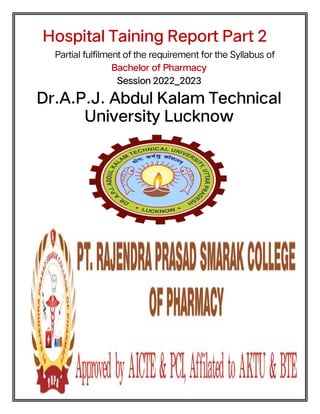 Hospital Taining Report Part 2
Partial fulfilment of the requirement for the Syllabus of
Bachelor of Pharmacy
Session 2022_2023
Dr.A.P.J. Abdul Kalam Technical
University Lucknow
 
