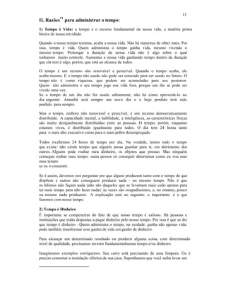 11
II. Razões
11
para administrar o tempo:
1) Tempo é Vida: o tempo é o recurso fundamental da nossa vida, a matéria prima
básica de nossa atividade.
Quando o nosso tempo termina, acaba a nossa vida. Não há maneiras de obter mais. Por
isso, tempo é vida. Quem administra o tempo ganha vida, mesmo vivendo o
mesmo tempo. Prolongar a duração de nossa vida não é algo sobre o qual
tenhamos muito controle. Aumentar a nossa vida ganhando tempo dentro da duração
que ela tem é algo, porém, que está ao alcance de todos.
O tempo é um recurso não renovável e perecível. Quando o tempo acaba, ele
acaba mesmo. E o tempo não usado não pode ser estocado para ser usado no futuro. O
tempo não é como riquezas, que podem ser acumuladas para uso posterior.
Quem não administra o seu tempo joga sua vida fora, porque um dia só pode ser
vivido uma vez.
Se o tempo de um dia não for usado sabiamente, não há como aproveitá-lo no
dia seguinte. Amanhã será sempre um novo dia e o hoje perdido terá sido
perdido para sempre.
Mas o tempo, embora não renovável e perecível, é um recurso democraticamente
distribuído. A capacidade mental, a habilidade, a inteligência, as características físicas
são muito desigualmente distribuídas entre as pessoas. O tempo, porém, enquanto
estamos vivos, é distribuído igualmente para todos. O dia tem 24 horas tanto
para o mais alto executivo como para o mais pobre desempregado.
Todos recebemos 24 horas de tempo por dia. Na verdade, temos todo o tempo
que existe: não existe tempo que alguém possa guardar para si, em detrimento dos
outros. Alguém pode roubar meu dinheiro, os objetos que possuo. Mas ninguém
consegue roubar meu tempo: outra pessoa só conseguir determinar como eu vou usar
meu tempo
se eu o consentir.
Se é assim, devemos nos perguntar por que alguns produzem tanto com o tempo de que
dispõem e outros não conseguem produzir nada - no mesmo tempo. Não é que
os últimos não façam nada (não são daqueles que se levantam mais cedo apenas para
ter mais tempo para não fazer nada): às vezes são ocupadíssimos, e, no entanto, pouco
ou mesmo nada produzem. A explicação está no seguinte: o importante é o que
fazemos com nosso tempo.
2) Tempo é Dinheiro
É importante se compenetrar do fato de que nosso tempo é valioso. Há pessoas e
instituições que estão dispostas a pagar dinheiro pelo nosso tempo. Por isso é que se diz
que tempo é dinheiro . Quem administra o tempo, na verdade, ganha não apenas vida:
pode também transformar esse ganho de vida em ganho de dinheiro.
Para alcançar um determinado resultado ou produzir alguma coisa, com determinado
nível de qualidade, precisamos investir fundamentalmente tempo e/ou dinheiro.
Imaginemos exemplos corriqueiros. Seu carro está precisando de uma limpeza. Ou é
preciso consertar a instalação elétrica de sua casa. Suponhamos que você saiba lavar um
 