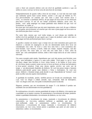 12
carro e fazer um conserto elétrico com um nível de qualidade aceitável, e que em
ambos os casos o serviço vai levar cerca de uma hora de seu tempo.
Independentemente de quanto valha a hora de seu tempo, se você não tem mais nada
que realmente queira fazer (como dormir, assistir a um jogo de futebol na TV,
etc.), provavelmente vai concluir que vale mais a pena você mesmo lavar o
carro, ou consertar a instalação elétrica, do que pagar um lava-carro ou um eletricista
para fazer o serviço. O uso de seu tempo economiza dinheiro, nesse caso. Se,
porém, você pode empregar seu tempo ganhando mais dinheiro do que você vai
economizar, ou, então, se
há coisas que você queira fazer que são mais importantes, para você, do que o dinheiro
que irá gastar, provavelmente vai concluir que vale mais a pena pagar um lava-carro ou
um eletricista para fazer o serviço.
Por outro lado, mesmo que você tenha tempo, se você deseja um trabalho de
melhor nível de qualidade do que aquele que é capaz de produzir, pode valer mais a
pena pagar um bom profissional para fazer o serviço.
A questão a manter em mente é que o tempo tem um valor monetário para quem tem
objetivos: a decisão de empregá-lo ou não em determinada tarefa deve levar em
consideração esse valor. Se lavar o carro leva uma hora e você economiza dez
reais fazendo, você mesmo, a tarefa, então seu tempo, naquela situação, vale dez
reais por hora. Por outro lado, se você não tem nada mais a fazer, além da
tarefa que está contemplando realizar, então o fator tempo deixa de ser uma variável
relevante.
Um outro exemplo pode ajudar. Suponhamos que você não possua nem bicicleta, nem
carro, nem helicóptero e queira ir a uma certa cidade. Você pode ir a pé (e levar
três dias), alugar uma bicicleta (e levar várias horas), ir de ônibus (e levar cerca
de três horas, ponto a ponto), tomar um taxi (e levar um hora), ou fretar um helicóptero
(e levar quinze minutos). Cada uma dessas opções envolve um certo uso de
tempo e um determinado dispêndio de dinheiro. Se você tem pouco tempo e bastante
dinheiro, pode decidir gastar mais dinheiro e fretar o helicóptero. Se você tem
pouco dinheiro e bastante tempo, pode decidir ir a pé. Dependendo da "mistura", você
pode escolher uma das opções intermediárias.
A qualidade do resultado, porém, também precisa ser levada em consideração. Indo
a pé, você vai chegar à cidade cansado, sujo, estropiado. Indo de helicóptero,
você vai chegar como saiu. Isso pode eventualmente pesar na decisão.
Digamos, portanto, que um investimento de tempo T e de dinheiro $ produz um
resultado com um determinado nível de qualidade Q.
Se continuarmos a investir a mesma quantidade de tempo e de dinheiro, é de esperar que
a qualidade vai se manter a mesma. Se aumentarmos o investimento de tempo, podemos
manter a qualidade diminuindo o investimento de dinheiro, ou vice versa.
Se aumentarmos o investimento de tempo, mantendo o investimento de dinheiro
estacionário, ou vice-versa, podemos melhorar a qualidade, que pode ser
mais melhorada ainda se aumentarmos ambos os investimentos. Se
diminuirmos o investimento de tempo, mantendo o investimento de dinheiro
estacionário, ou vice- versa, iremos piorar a qualidade, que pode ser pior ainda se
reduzirmos ambos os investimentos.
 