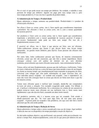 13
Por aí você vê que pode trocar seu tempo por dinheiro. Na verdade, o trabalho é uma
permuta de tempo por dinheiro: alguém me paga pelo meu tempo (isto é, pelo
meu tempo produtivo). E isso nos traz à questão da produtividade.
3) Administração do Tempo e Produtividade
Quem administra o tempo, aumenta sua produtividade. Produtividade é o produto da
eficácia pela eficiência.
Ser eficaz é fazer as coisas certas, isto é, fazer aquilo que consideramos importante
e prioritário. Ser eficiente é fazer as coisas certo, isto é, com a menor quantidade
de recursos possível.
Ser produtivo é fazer certo as coisas certas, isto é, fazer aquilo que consideramos
importante e prioritário com a menor quantidade de recursos possível. E tempo é
um recurso fundamental: nada pode ser feito sem tempo. Por isso ele é
freqüentemente escasso e caro.
É possível ser eficaz, isto é, fazer o que precisa ser feito, sem ser eficiente.
Todos conhecemos pessoas que fazem o que devem fazer, mas levam tempo
demasiado, ou gastam muito dinheiro, para fazê-lo. Essas pessoas são eficazes mas
ineficientes.
Por outro lado, todos conhecemos pessoas que fazem, de maneira extremamente
eficiente, coisas que não são essenciais, que não têm a menor importância. Quem
consegue colocar cem mil pedras de dominó em pé‚ sem derrubar
nenhuma, possivelmente seja muito eficiente nessa tarefa - mas extremamente ineficaz.
Vemos, talvez até mais freqüentemente, pessoas que são ineficazes e ineficientes. Todos
já vimos o balconista de loja ou o caixa de banco que tenta atender a mais de um freguês
ou cliente ao mesmo tempo, que simultaneamente tenta responder às perguntas de outro,
conversar com colegas que vêm pedir informações ou jogar conversa fora, etc.
Esse indivíduo parece ocupado - na verdade está ocupado - mas é improdutivo: no
mais das vezes não consegue fazer as coisas que devem ser feitas nem fazer o que faz
de maneira correta.
Tornar mais eficiente quem é ineficaz (por exemplo, dando-lhe um computador)
às vezes até piora a situação. Um exemplo exagerado pode ajudar. Um bêbado a
pé é ineficaz e (felizmente) ineficiente. Se o colocarmos ao volante de um automóvel,
poderá tornar-se muito mais eficiente em sua ineficácia (isto é, fazer muito mais
rapidamente o que não deveria fazer, causando um dano muito maior).
Ser produtivo, portanto, não é a mesma coisa que ser ocupado. Está errado o
ditado americano que diz: "Se você quer algo feito, dê isso para uma pessoa
ocupada". A pessoa pode ser ocupada e não produtiva, em cujo caso não fará a tarefa
adicional que lhe está sendo pedida.
4) Administração do Tempo e Redução de Stress
Quem administra o tempo reduz o stress causado pelo mau uso do tempo. Aqui também
a idéia de mau uso ou desperdício do tempo pressupõe a noção de objetivos.
Se não tenho nenhum objetivo, seja profissional, seja pessoal, então provavelmente vou
deixar o tempo fluir, despreocupadamente, como um rio que passa por debaixo de uma
 