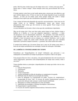 14
ponte. Não há como avaliar meu uso do tempo nesse caso. A única coisa que posso
querer fazer é "matar o tempo". Numa situação como essa, provavelmente não vou ter
stress.
O tempo aparece como bem ou mal usado apenas para a pessoa que tem objetivos, que
quer realizar alguma coisa. O bom ou mau uso do tempo depende do que se pretende
alcançar . O mau uso do tempo causa stress porque tempo mal usado é tempo
usado para fazer aquilo que não consideramos importante e prioritário.
Usar o tempo de forma não planejada não equivale, necessariamente, a fazer mau uso do
tempo (como já se indicou). Freqüentemente temos que alterar nosso
planejamento, fazer coisas que não estavam na nossa agenda. Nosso tempo só terá
sido desperdiçado
se essas alterações nos levarem a fazer coisas que não consideramos importantes.
Mau uso do tempo não é ficar sem fazer nada, gastar tempo no lazer, dedicar tempo a
hobbies ou à família, se é isso que julgamos importante e queremos - e todos
nós desejamos isso em determinados momentos. Se, entretanto, num dado momento,
você realmente quer estar lendo um livro, ou trabalhando num relatório, e se vê
obrigado a fazer um passeio com as crianças, ou a entreter familiares, você se sente
tenso, porque o tempo não estará sendo utilizado para aquilo que você considera
importante e prioritário naquele momento - e, portanto, não estará sendo bem usado.
É sempre bom lembrar que, da mesma forma que o mau uso do tempo causa stress, o
bom uso do tempo normalmente traz satisfação, sentido de realização e felicidade.
III. LADRÕES E CONOMIZADORES DE TEMPO
Entendemos por "desperdiçadores de tempo" disfunções que provocam o uso
inadequado ou insatisfatório do tempo na perspectiva do pastor e líder ou da igreja.
Uma pesquisa feita em vinte e um países, com aproximadamente dois mil executivos de
várias organizações, apresentou como desperdiçadores de tempo mais comuns, trinta e
sete itens.
12
Vamos detalhar abaixo os principais desperdiçadores de tempo que tenho visto no meu
pastorado:
1. Falta de Planejamento;
2. Telefonemas
3. Distrações
4. Visitas inesperadas;
5. Tarefas inacabadas ou falta de disciplina no cumprimento da agenda;
6. Definição clara de objetivos na execução das tarefas;
7. Falta de delegação ou Centralização de poder. Excesso de compromissos:
Incapacidade de dizer "não": O excesso de tarefas freqüentemente paralisa: a
pessoa não sabe por onde começar e acaba ficando imobilizada.
8. Menosprezo ou ênfase inadequada em certas atividades;
9. Indefinição de prioridades e cobrança incompleta e descontínua;
10. Fragmentação e superficialidade;
11. Excesso de reuniões (algumas desnecessárias) e burocracia interna;
 